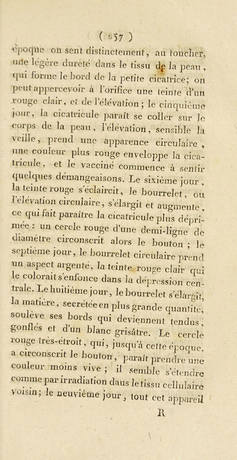 011 sont distiiictoinciil', au touclicr, uiic icgcie clurctc dans le tissu dp la peau , ([m forme le bord do la petite cicalrice; on poutapjiercev-oir à lorifice une teinte d’un rouge clair, et de l’ëlëvalion ; le cinquième jour, la cicatricule parait se coller sur le corps do la peau, 1 élévation, sensililo la veille, prend une apparence circulaire , une couleur plus rouge enveloppe la cica- tiicule, et le vacciné commence à sentir quelques démangeaisons. Le sixième jour la teinte rouge s’éclaircit, le bourrelet ou 1 élévation circulaire, s’élargit et augmente, ce qui fait paraître la cicatricule plus dépri- mée : un cerede rouge d’une demi-ligne de diamètre circonscrit alors le bouton ; le septième jour, le bourrelet circulaire prend un aspect argenté, la teinte rouge clair cmi le colorait s’enfonce dans la dépression cen- trale. Le huitième jour, le bourrelet s’élargit la matière, secrétée en plus grande quantité,’ soulev-e ses bords qui deviennent tendus, gonfles et dun blanc grisâtre. Le cercle rouge très-étroit, qui, jusqu’.â cette épocue a circonscrit le bouton , parait prendre une couleur moins vive ; il semble s’ét.mdrc comme par irradiation dans le tissu cellulaire voisin; le neuvième jour, tout cet appareil 11