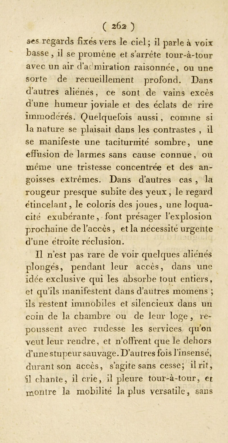 ses regards fixés vers le ciel ; il parle à voix basse, il se promène et s’arrête tour-à'tour avec nn air d’ac'miration raisonnée, ou une sorte de recueillement profond. Dans d’autres aliénés, ce sont de vains excès d’une humeur joviale et des éclats de rire immodérés. Quelquefois aussi, comme si la nature se plaisait dans les contrastes , il se manifeste une taciturnité sombre, une effusion de larmes sans cause connue, ou meme une tristesse concentrée et des an- goisses extrêmes. Dans d’autres cas , la rougeur presque subite des yeux, le regard étincelant, le coloris des joues, une loqua- cité exubérante, font présager l’explosion prochaine de l’accès, et la nécessité urgente ' d’une étroite réclusion. Il n’est pas rare de voir quelques aliénés plongés, pendant leur accès, dans une idée exclusive qui les absorbe tout entiers, et qu’ils manifestent dans d’autres momens ; ils restent immobiles et silencieux dans un coin de la chambre ou de leur loge, re- poussent avec rudesse les services qu’on veut leur rendre, et n’offrent que le dehors d’une stupeur sauvage. D’autres fois l’insensé, durant son accès, s’agite sans cesse; il rit, 'il chante, il crie, il pleure tour-à-tour, et montre la mobilité la plus versatile, sans