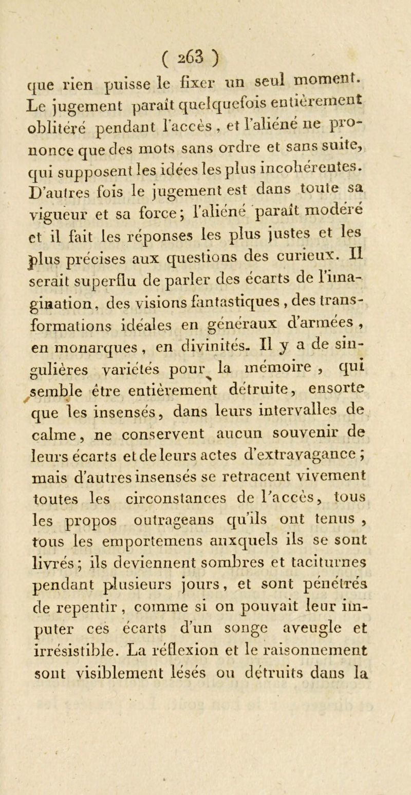 que rien puisse le fixer un seul moment. Le jugement parait quelquefois entièrement oblitéré pendant 1 accès , et 1 aliéné ne pio- noneequedes mots sans ordre et sans suite, qui supposent les idees les plus incoliéreutes. D autres fois le jugement est dans toute sa vigueur et sa force *, faliéné parait modéré et il fait les réponses les plus justes et les plus précises aux questions des curieux. Il serait superflu de parler des écarts de 1 ima- gination , des visions fantastiques , des trans- formations idéales en généraux darmées, en monarques, en divinités- Il y a de sin- gulières variétés pour^ la mémoire , qui ^semble être entièrement détruite, ensorte que les insensés, dans leurs intervalles de calme, ne conservent aucun souvenir de leurs écarts et de leurs actes d’extravagance; mais d’autres insensés se retracent vivement toutes les circonstances de Laccès, tous les propos outrageaiis qu’ils ont tenus , tous les eraportemens auxquels iis se sont livrés ; ils deviennent sombres et taciturnes pendant plusieurs jours, et sont pénétrés de repentir, comme si on pouvait leur im- puter ces écarts d’un songe aveugle et irrésistible. La réflexion et le raisonnement sont visiblement lésés ou détruits dans la