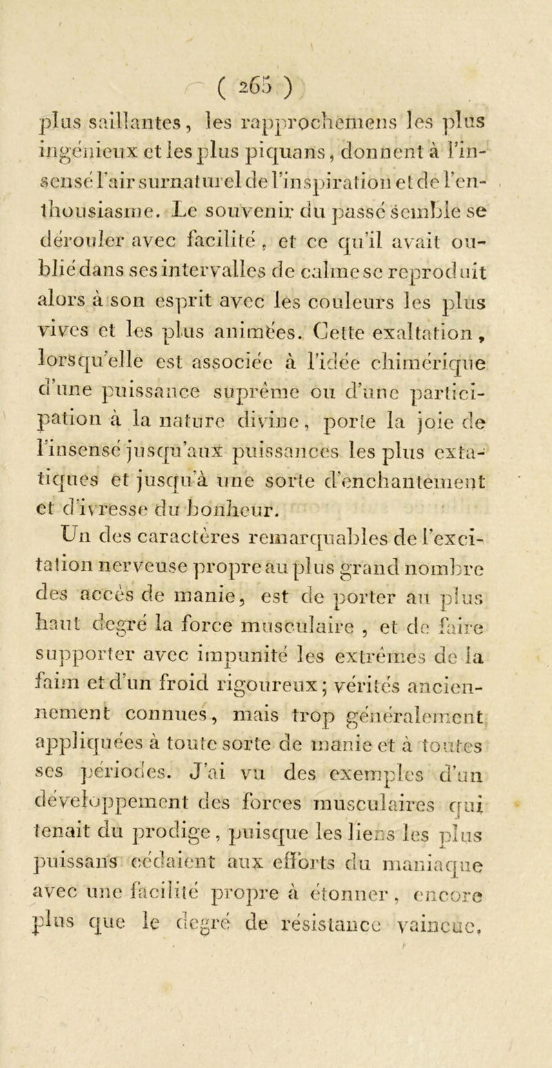 plus saillantes, les rapprochemens les plus ingéiiieiix et les plus piquans, donnent à Fin- sensë Fair surnaturel de l’inspiration et de Fen- . thousiasine. Le souvenir du passé semble se dérouler avec facilité , et ce qu’il avait ou- blié dans ses intervalles de calmesc reproduit alors à'son esprit avec les couleurs les plus vives et les plus animées. Cette exaltation, lorsqu’elle est associée à Fidée chimérique d’une puissance suprême ou d’une partici- pation à la nature divine, porte la joie de l’insensé jusqu’aux puissances les plus exta- tiques et jusqu’à une sorte d'enchantement et d ivresse du bonheur. Un des caractères rcmarcpiables de l’exci- tation nerveuse propre au plus grand nombre des accès de manie, est de porter an plus haut degré la force musculaire , et de faire supporter avec impunité les extrêmes de la faim et d’un froid rigoureux; vérités ancien- nement connues, mais trop généralement appliquées à toute sorte de manie et à toutes ses périodes. J’ai vu des exemples d’un développement des forces musculaires cjui tenait du prodige, puisque les liens les plus puissans cédaient aux elForts du maniacpie avec une facilité propre à étonner , encore plus que le degré de résisuincc vaincue.