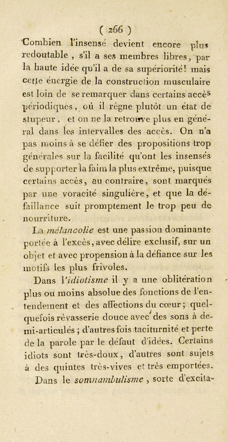 'Combien rinseiisé devient encore plus redoutable , s’il a ses membres libres/par la haute idée qu’il a de sa supériorité! mais cette énergie de la construclion musculaire est loin de se remarquer dans certains accè^ périodiques, où il règne plutôt un état de stupeur , et on ne la retrouve plus en géné- ral dans les intervalles des accès. On n’a pas moins à se défier des propositions trop générales sur la facilité qu’ont les insensés de supporter ia faim la plus extrême, puisque certains accès, an contraire, sont marqués par une voracité singulière, et que la dé- faillance suit promptement le trop peu de nourriture. La mélancolie est une passion dominante portée à l’excès, avec délire exclusif, sur un objet et avec propension à la défiance sur les motifs les plus frivoles. Dans Vidiotisme il y a une oblitération plus ou moins absolue des fonctions de l’en- tendement et des afiéctions du cœur ; quel- quefois rêvasserie douce avec des sons à de- mi-articulés ; d’autres fois taciturnité et perte de la parole par le défaut d’idées. Certains idiots sont très-doux, d’antres sont sujets à des quintes très-vives et très emportées. ■ Dans le somnambulisme , sorte d’excita-