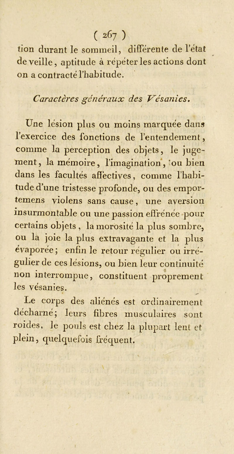 tion durant le sommeil, différente de Tétât de veille, aptitude à répéter les actions dont on a contracté Thabitude. Caractères généraux des Vésanies, 4 Une lésion plus ou moins marquée dans Texercice des fonctions de l’entendement, comme la perception des objets, le juge- ment, la mémoire, l’imagination, -ou bien dans les facultés affectives, comme l’habi- tude d’une tristesse profonde, ou des empor- temens violens sans cause, une aversion insurmontable ou une passion effrénée-pour certains objets , la morosité la plus sombre, ou la joie la plus extravagante et la plus évaporée ; enfin le retour régulier ou irré- gulier de ces lésions, ou bien leur continuité non interrompue, constituent proprement les vésanies. * 4^ Le corps des aliénés est ordinairement décharné; leurs fibres musculaires sont roides, le jdouIs est chez la plupart lent et plein, quelquefois fréquent.