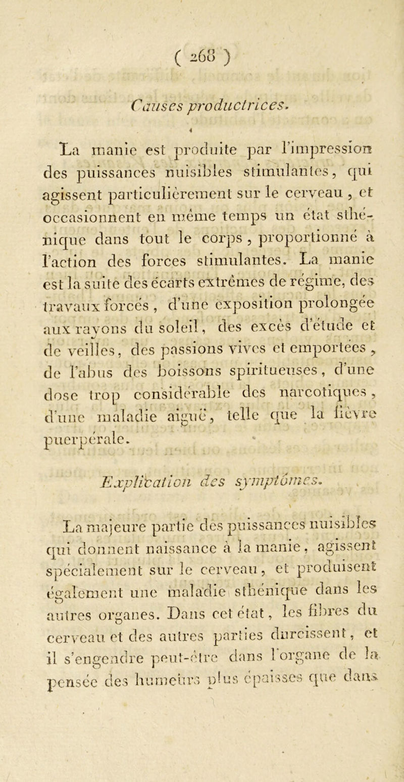 ( iGVy ) ClH/scs produc/rlces. 4 ÎLii iTiaiiic est produite par 1’iiiipressioiî des puissances nuisibles stimulanlcs, qui agissent particulièrement sur le cerveau , et occasionnent en même temps un état stlié- iiique dans tout le corps , proportionné à l’action des forces stimulantes. La manie est la suite des écarts extrêmes de régime, des travaux forcés , d’une exposition prolongée aux ravons du soleil, des excès d étude et de veilles, des passions vives et emportées ^ de l’abus des boissons spiritueuses , d’une dose trop considérable des narcotiques, d’une maladie aiguë, telle que la lièvre puerpérale. Tlxplitaîlon des symptômes. La majeure partie des puissances nuisibles qui donnent naissance à la manie, agissent spécialement sur le cerveau, et produisent également une malavliei sthénique dans les autres organes. Dans cet état ^ les flores du cerveau et des autres parties durcissent, et il s’engendre pen!-('lre dans 1 organe de la pensée des bumeuro pb.:s épaisses que dan>