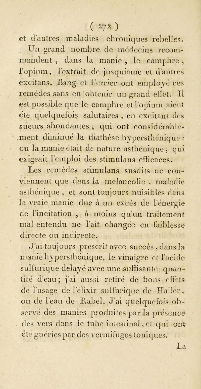 ( 2?2 ) et d'autres maladies chroniques rebelles* Un grand nombre de médecins recom- mandent 5 dans la manie , le camphre ^ ropium, lextrait de jusquiame et d’autres excitans. llang et Ferrier ont employé ces remèdes sans en obtenir un grand eilet. Il est possible que le camphre et l’opium aient été quelquefois salutaires , en excitant des sueurs abondantes , qui ont considérablc- .ment diminué la diathèse hypersthénique : ou la manie était de nature asthénique, qui exigeait l’emploi des Stimulans efficaces. Les remèdes Stimulans susdits ne con- viennent que dans la mélancolie , maladie asthénique , et sont toujours nuisibles dans la vraie manie due à un excès de fénero^ie de l’incitation , à moins qu’un traitement mal entendu no l’ait changée en faiblesse directe ou indirecte. J’ai toujours prescrit avec succès , dans la manie hypersthénique, le vinaigre et l’acide sulfurique délayé avec une suffisante quan- tité d’eau; j’ai aussi retiré de bons eltéts de fusage de félixir sulfurique de Haller, ou de l’eau de llabel. J’ai quelquefois ob- serve des manies produites j^ar la présence des vers dans le tube intestinal, et qui onî; été guéries par des vermifuges toniques. La