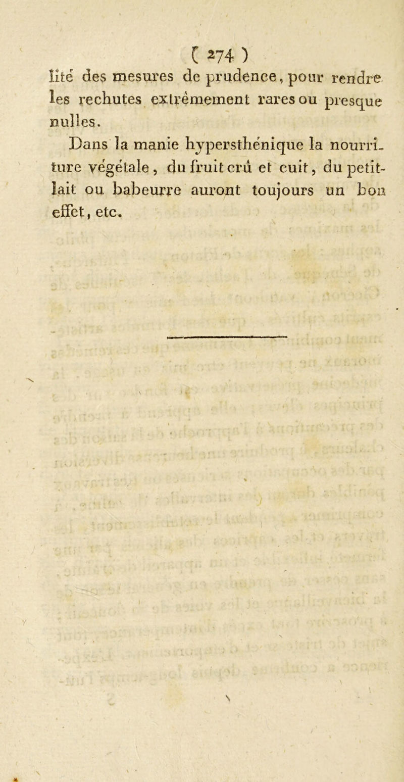 îitë des mesures de prudence, pour rendre les rechutes extrêmement rares ou presque nu]les. Dans la manie hjpersthênique la nourri- ture végétale 5 du fruitcrii et cuit, du petit- lait ou babeurre auront toujours un bon effet, etc.