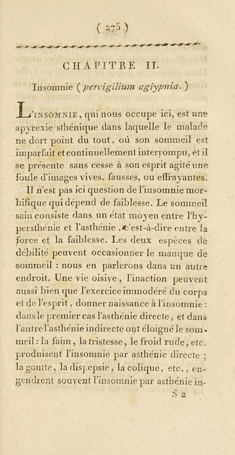 ( syä ) CHAPITRE IL Insomnie ( peivigiUum agiypnia. ) L l’iNSOMNiE, qui nous occupe ici, est une apyrexie sthénique clans laquelle le malade ne dort point du tout, où son sommeil est imparfait et continuellement interrompu, et il se présente sans cesse à son esprit agité une foule d’images vives, fausses, ou effrayantes*. Il n’est pas ici question de l’iiisomnie mor- bifique qui dépend de faiblesse. Le sommeil sain consiste dans un état moyen entre l’hv- persthénie et l’asthénie ,^’est-à-dire entre la force et la faiblesse. Les deux espèces de débilité jjeuvent occasionner le manc]ue de sommeil : nous en parlerons dans un autre endroit. Une vie oisive, l’inaction peuvent aussi bien c^ue l’exercice immodéré du corps et de l’esprit, donner naissance à finsomnie : dans le premier cas l’asthénie directe, et dans l’autre l’asthénie indirecte opt éloigné le som- meil: la faim, la tristesse, le froid rudç, etc. produisent l’insomnie par asthénie directe ; la goutte, ladispepsie, la colique, etc., en- gendrent souvent l’insomnie par asthénie in- N O