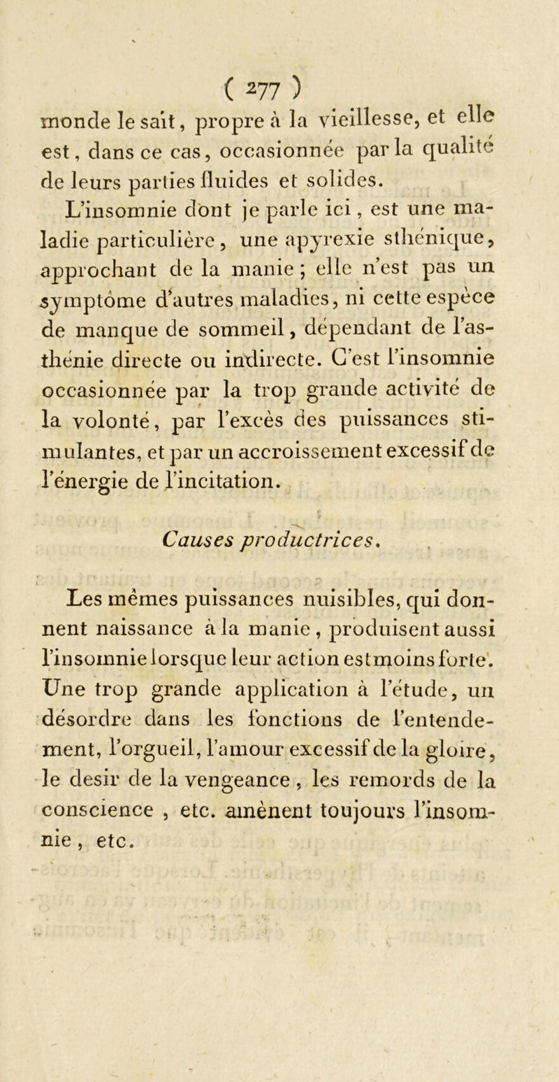 monde lesalt, propre à la vieillesse, et elle est, dans ce cas, occasionnée parla qualité de leurs parties Iluides et solides. L’iusomnie dont je parle ici, est une ma- ladie particulière , une ap jrexie sthénique, approchant de la manie ; elle n’est pas un symptôme d’autres maladies, ni cette espèce de manque de sommeil, dépendant de l’as- thénie directe ou indirecte. C’est l’insomnie occasionnée par la trop grande activité de la volonté, par l’excès des puissances sti- mulantes, et par un accroissement excessif de l’énergie de l’incitation. Causes productrices. Les memes puissances nuisibles, qui don- nent naissance à la manie, produisent aussi l’insomnie lorsque leur action es tmoins forte'. Une trop grande application à l’étude, un ■désordre dans les fonctions de l’entende- ment, l’orgueil, l’amour excessif de la gloire, le désir de la vengeance, les remords de la conscience , etc. amènent toujours l’insom- nie, etc.