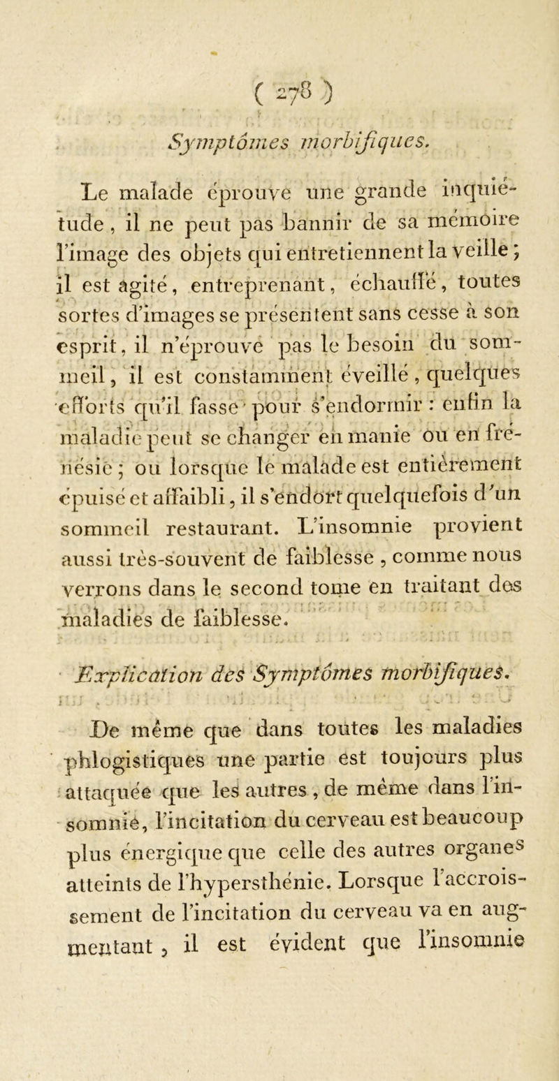 ( ) Symptômes inorbißques. Le malade éprouve une grande inquié- tude , il ne peut pas bannir de sa mémoire l’image des objets qui entretiennent la veille ; il est agité, entreprenant, échaullé, toutes sortes d’iraéiges se présentent sans cesse a. son esprit, il n’éprouvé pas le besoin du som- meil, il est constâminent éveillé, quelques efifbrts qu’il fasse'pour s’endormir: ciih’n la maladie peut se changer eh manie ou en fré- nésie ; ou lorsque le malade est entièrement épuisé et alFaibli, il s’endôrt quelquefois d’un sommeil restaurant. L’insomnie provient aussi très-souvent de faiblesse , comme nous verrons dans le second tome en traitant des hialadies de faiblesse. • Explication des Symptômes morbifiques, i % J . . ' De même que dans toutes les maladies phlogistiques une partie est toujours plus ' attaquée que les autres , de meme dans 1 in- somnie, l’incitation du cerveau est beaucoup plus énergique que celle des autres organe^ atteints de fhypersthénie. Lorsque l accrois- sement de l’incitation du cerveau va en aug- mentant , il est évident que rinsomnie