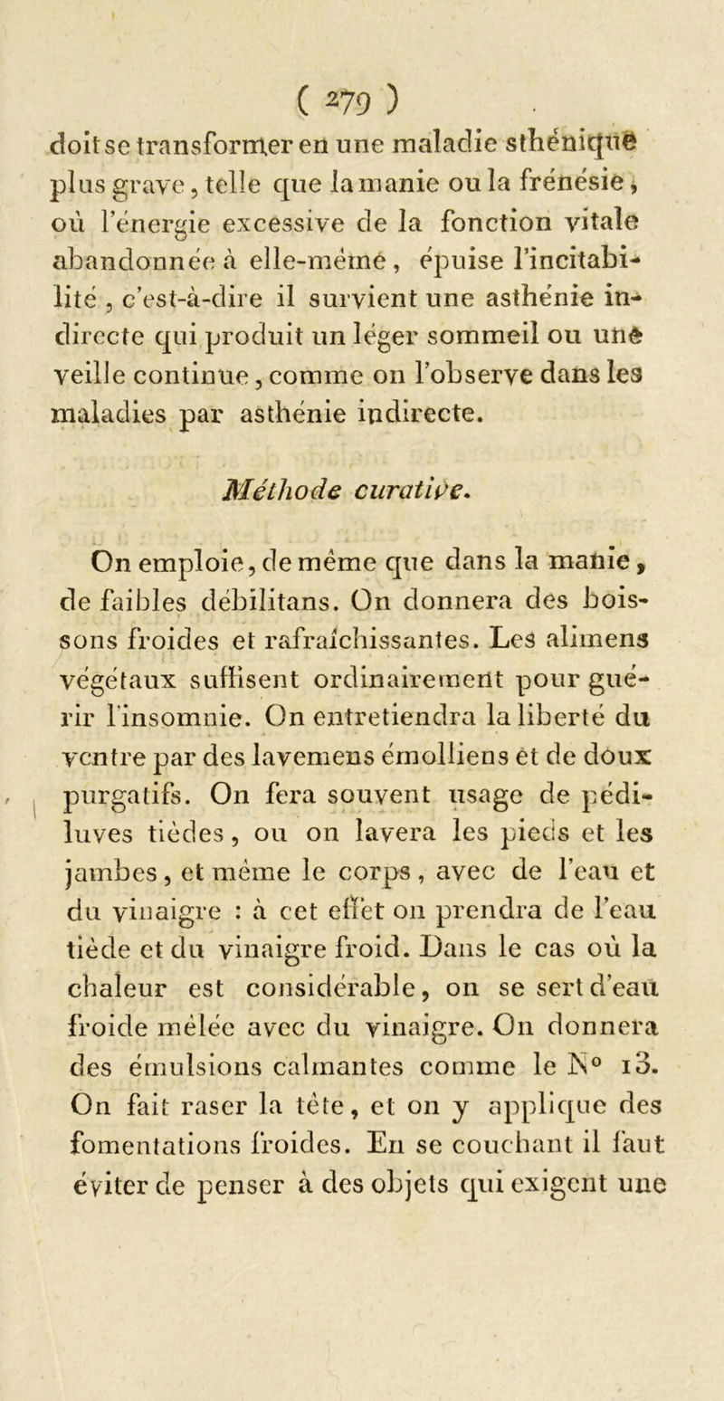 doit se transformer en une maladie slhénic{n6 plus grave, telle que la manie ou la frénésie j où l’énergie excessive de la fonction vitale abandonnée à elle-mémê, épuise l’incitabi- lité 5 c’est-à-dire il survient une asthénie in- directe qui produit un léger sommeil ou unè veille continue, comme on l’observe dans les maladies par asthénie indirecte. Méthode curatiçe- On emploie, de meme que dans la manie, de faibles débilitans. On donnera des bois- sons froides et rafraîchissantes. Les alimens végétaux suffisent ordinairement pour gué- rir l'insomnie. On entretiendra la liberté du ventre par des lavemens émolliens et de doux purgatifs. On fera souvent usage de pédi- luves tièdes, ou on lavera les pieds et les jambes, et meme le corps , avec de l’eau et du vinaigre : à cet effet on prendra de l’eau tiède et du vinaigre froid. Dans le cas où la chaleur est considérable, on se sert d’eau froide mêlée avec du vinaigre. On donnera des émulsions calmantes comme le jS° io. On fait raser la tète, et on y applic^ue des fomentations froides. En se couchant il faut éviter de penser à des objets cjiii exigent une