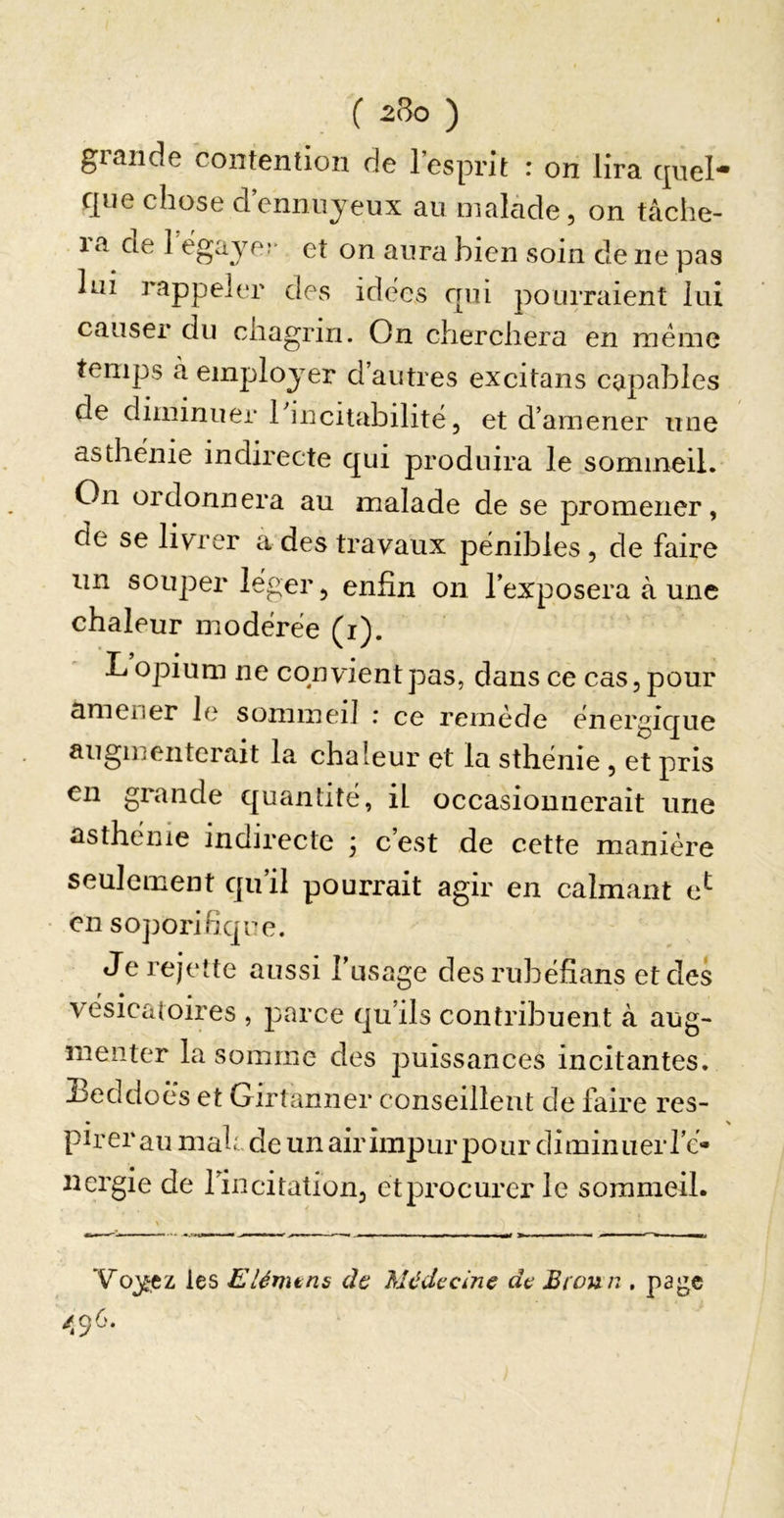 grande contention de l’esprit : on lira quel- que chose d’enniiyeux au malade, on tàche- la de 1 ëgayer et on aura bien soin de ne pas lui rappeler des idees qui pouiTaient lui causer du chagrin. On cherchera en meme temps à employer d’autres excitans capables de diminuer 1 incitabilitë, et d’amener une asthënie indirecte qui produira le sommeil. On ordonnera au malade de se promener, de se livrer a des travaux pënibles, de faire un souper leger, enfin on l’exposera à une chaleur modërëe (r). L opium ne convient pas, dans ce cas, pour amener le sommeil : ce remède ënergique augmenterait la chaleur et la sthënie, et pris en grande quantité, il occasionnerait une asthënie indirecte j c’est de cette manière seulement qu’il pourrait agir en calmant e^ en soporifique. Je rejette aussi l’usage desrubëfians et des vésicatoires , parce qu’ils contribuent à aug- menter la somme des puissances incitantes. Heddoès et Girtamier conseillent de faire res- pirer au mah, de un air impur pour diminuer i’c- nergie de l’incitation, etprocurer le sommeil. Voyez les Elémtns de Médecine de Broun .page /,96.