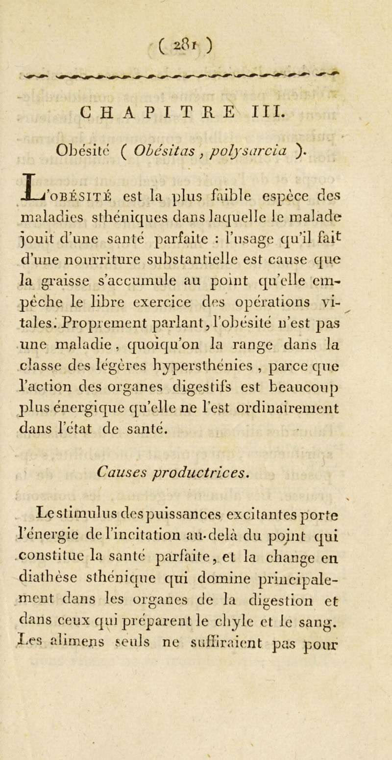 CHAPITRE III. Obésité ( Ohcsitas, polysarcia ). J-j’oBÉsiTÉ est la plus faible espèce des maladies sthéniques dans laquelle le malade jouit d’une santé parfaite : l’usage qu’il fait d’une nourriture substantielle est cause que la graisse s’accumule au point qu’elle em- pêche le libre exercice des opérations vi- tales i Proprement parlant,l’obésité n’est pas une maladie, quoiqu’on la range dans la classe des légères hypersthénies , parce que l’action des organes digestifs est beaucoup plus énergique qu’elle ne l’est ordinairement dans l’état de santé. , ' Causes productrices, « , Lestimulus despuissances excitantes porte l’énergie de l’incitation au-delà du pohit qui .constitue la santé parfaite, et la change en diathèse sthénique qui domine principale- ment dans les organes de la digestion et dans ceux qui préparent le cliyle et le sang. liCS alimens seuls ne suffiraient pas pour