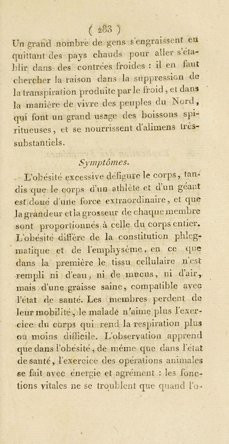 Un grand iiombrë de gens s engraissent ea c[iiiliant des pays chauds pour aliei s éîa- ]dir dans des contrées froides : il en faut chex’cher la raison dans la suppression do la trans]nra!ion produite par le lioid 50t dtins la manière de vivre des peuples du Nord, qui font un grand usage des boissons spi- litueuses, et se nourrissent d’alimens tres- SLibstantiels. Symptômes. - L’obésité excessive défiguïe le corps, tan&gt; dis que le corps d’un athlète et üun géant est doué d’une force extraordinaire, et que la grandeur et la grosseur de chaque nicnibie sont proportionnés à celle du corps entier. L’obésité diffère de la constitution phleg- inatique et de femphysènie, en ce c[ue dans la première le tissu cellulaire n est -rempli ni d’eau, ni de mucus, ni dair, mais d’une graisse saine, compatible avec l’état de santé. Les membres perdent de leur mobilité, le malade nhiime plus 1 exer- cice du corps qui rend la respiration plus ou moins difficile. L’observation apprend que dans l’obésité , de meme que dans l'état de santé, fexercicc des opérations animales se fait avec énergie et agrément : les fonc- tions vitales ne se troublent que quand fo-