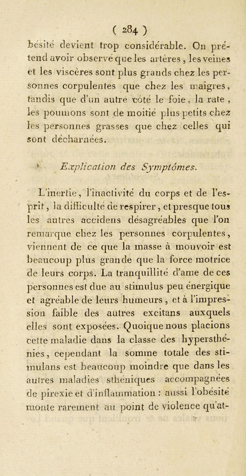 bcsilé devient trop considérable. On pré- tend avoir observé que les artères , les veines et les viscères sont plus grands chez les per- sonnes corpulentes que chez les maigres, tandis que d’im autre côté le foie, la rate , les poumons sont de moitié plus petits chez les personnes grasses que chez celles qui sont décharnées. &gt; ExpUccdion des Symptômes. L’inertie, l’inactivité du corps et de Tes- prit 5 la diHiculté de respirer, et presque tous les autres accidens désagréables que Ton remarque chez les personnes corpulentes, viennent de ce que la masse à mouvoir est beaucoup plus grande que la force motrice de leurs corps. La tranquillité d’ame de ces ])ersonnes est due au stimulus peu énergique et agréable de leurs humeurs , et à l’impres- sion faible des autres excitans auxquels elles sont exposées. Quoique nous placions cette maladie dans la ejasse des hypersthé- nies 5 cependant la somme totale des Sti- mulans est beaucoup moindre que dans les autres maladies sthéniques accompagnées de pirexieet d’inllammation : aussi l’obésité monte rarement au point de violence qu’at-