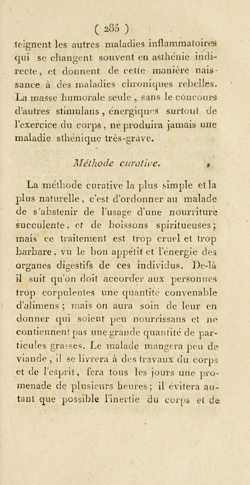 îeignent les outres maladies inflammatoires qui se cliangent souvent en asthénie indi- recte, et donnent de cette manière nais- sance à des maladies chroniques rel:)e]]es. La masse humorale seide , sans le concours d’autres Stimulans, énergiques surtout de lexercice du corps, nèproduira jamais une maladie sthénique très-grave. Méthode curatu'e. La métlîode curative la plus simple et la plus naturelle, c’est d’ordonner au malade de s'abstenir de l’usaae d’une nourriture succulente, et de boissons spiritueuses ; mais ce traitement est trop cruel et trop barbare, vu le 1)on appétit et l’énergie des organes digestifs de ces individus. De-là il suit qu’on doit accorder aux personnes trop corpulentes une quantité convenable d’alimens ; mais on aura soin de leur en donner qui soient peu nourrissans et ne contiennent pas une grande quantité de par- ticules vgra-ises. Le malade mangera peu de viande , il se livrera à des travaux du corps et de l’esprit, fera tous les jours une pro- menade de plusieurs heures; il évitera au- tant cj_ue possible l’inertie du corps et de