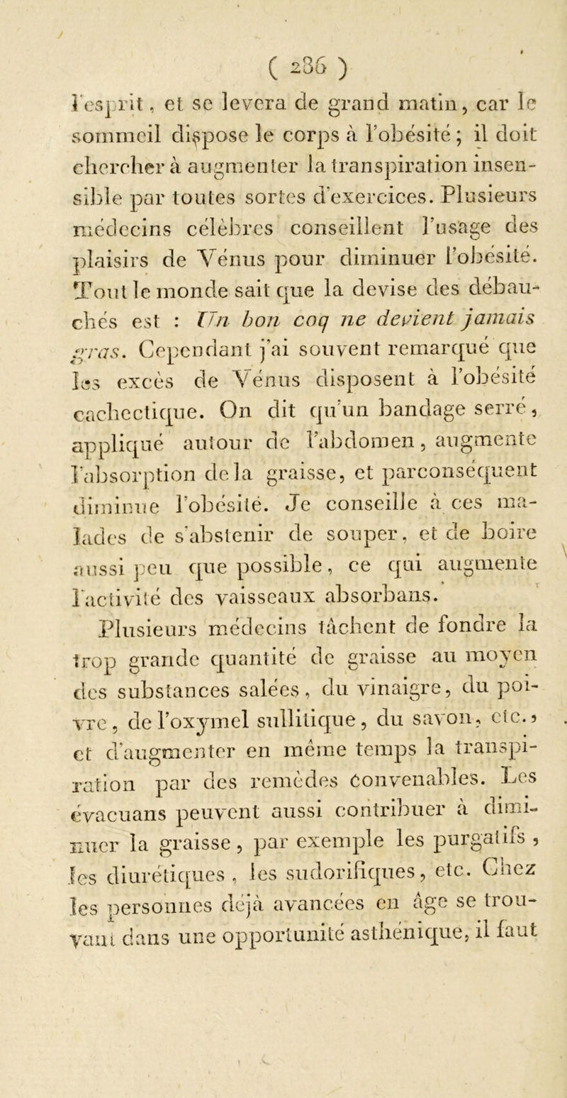 ( 236 ) l'esprit, et se lèvera de grand matin, car le sommeil dispose le corps à l’obésité; il doit chercher à augmenler la transpiration insen- sible par toutes sortes d’exercices. Plusieurs médecins célèbres conseillent l’usage des plaisirs de Yénus pour diminuer l’obésité. Tout le monde sait que la devise des débau- chés est : Un bon coq ne devient jamais l&gt;-ras. Cependant j’ai souvent remarqué que I^îs excès de Yénus disposent à l’obésité cachectique. On dit qu’un bandage serré, appliqué autour de l’abdomen, augmente l’absorption delà graisse, et parconséquent diminue l’obésité. Je conseille a ces ma- lades de s'abstenir de souper, et de boire aussi peu que possible, ce qui augmente laclivité des vaisseaux absorbans. Plusieurs médecins tâchent de fondre la trop grande quantité de graisse au moyen des substances salées, du vinaigre, du poi- vre, del’oxymel sullitique, du savon, etc.? et d’augmenter en meme temps la transpi- ration par des remèdes Convenables. Les évacuans peuvent aussi contribuer à dimi- nuer la graisse, par exemple les purgatifs , les diurétiques, les sudorifiques, etc. Ctiez les personnes déjà avancées en âge se trou- yaiu dans une opportunité asthénique, il faut