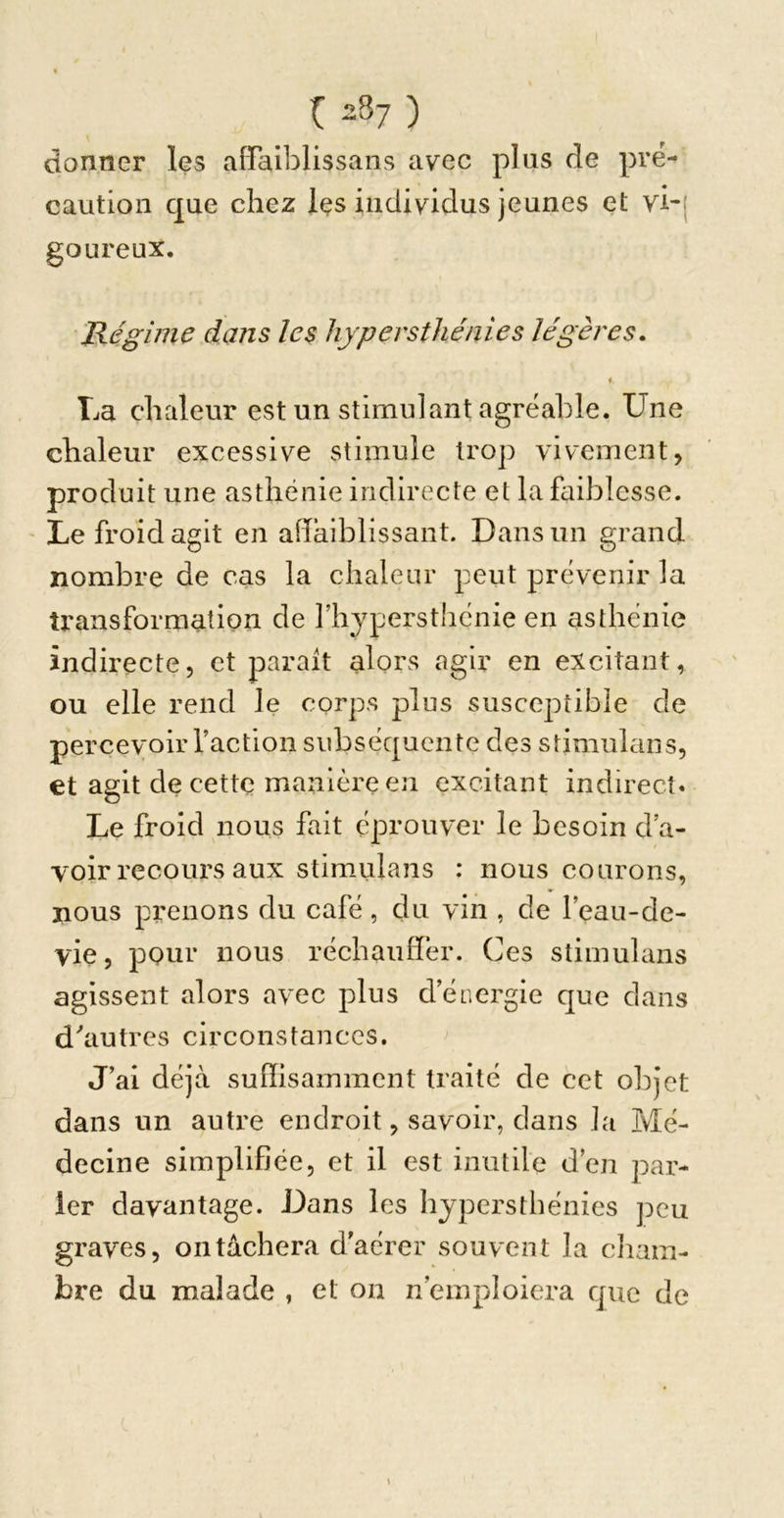 donner les affniblissans avec plus de pré- caution que chez Içs individus jeunes et vi-| goureux. Régime dans les hypersthénies légères. i La chaleur est un stimulant agréable. Une chaleur excessive stimule trop vivement, produit une asthénie indirecte et la faiblesse. ' Le froid agit en adaiblissant. Dans un grand nombre de cas la chaleur peut prévenir la transformation de riiypersthcnie en asthénie indirecte, et parait alors agir en excitant, ou elle rend le corps plus susceptible de percevoir faction subséquente des Stimulans, et agit de cette manière en excitant indirect. Le froid nous fait éprouver le besoin d’a- voir recours aux Stimulans : nous courons, nous prenons du café , du vin , de l’eau-de- vie, pour nous réchauffer. Ces Stimulans agissent alors avec plus d’énergie que dans d''autres circonstances. J’ai déjà suffisamment traité de cet objet dans un autre endroit, savoir, dans la Mé- decine simplifiée, et il est inutile d’en par- ler davantage. Dans les hypersthénies peu graves, 011 tachera d'aérer souvent la cliam- bre du malade , et on n’emploiera que de