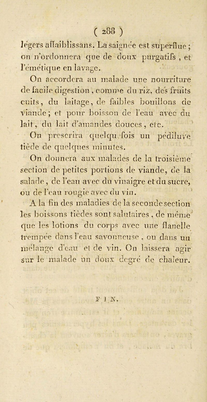 légers afïaiblissans. La saignée est superflue ; on n’ordonnera que de doux purgatifs , et l’emetique en lavage. On accordera au malade une nourriture' de facile digesîion , comme du riz, des fruits cuits, du laitage, de faibles l:)ouiiions de viande ; et pour boisson de feau avec du lait, du lr.it d’amandes douces, etc. On prescrira quelquefois un pediluve tiède de quelques minutes. On donnera aux malades de la troisième section de ])etitcs portions de viande, de la salade, de l’ean avec du vinaigre et du sucre, ou de feau rougie avec du vin. A la fin des maladies de la seconde section les ])oissons tièdes sont salutaires , de même que les lotions du corps avec une flanelle trempée dansfenu savonneuse , ou dans uu mèian2:e d’eau et de vin. Ou laissera ap-ir sur le malade lin doux degrci de chaleur. P J !