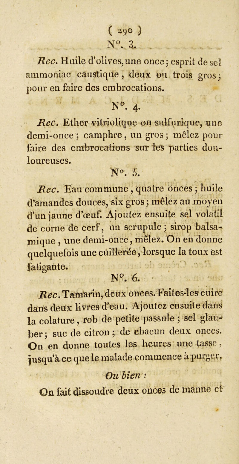 ( ago ) N. 3. . Rec, Huile d’olives,une once; esprit de sel ammoniac caustique, deux ou trois gros; pour en faire des embrocations. 4. Rec. Ether vitriolique on sulfurique, une demi-once ; camphre , un gros ; mêlez pour faire des embrocations sur les parties dou- loureuses. Rec, Eau commune, quatre onces ; huile d’amandes douces, six gros ; mêlez au moyen d’un jaune d’œuf. Ajoutez ensuite sel volatil de corne de cerf, un scrupule; sirop balsa-^ mique , une demi-once, mêlez. On en'donne quelquefois une cuillerée, lorsque la toux est » H ' faligante. N°. 6. ' . ' Rec. Tamarin, deux onces. Faitesdes cuire dans deux livres d’eau. Ajoutez ensuite dans la colature, rob de petite passule ; sel glaii- ber ; suc de citron ; de chacun deux onces. On en donne toutes les heures’une tasse, jusqu’à ce que le malade commence à purger, Ou bien : On fait dissoudre deux onces de manne et