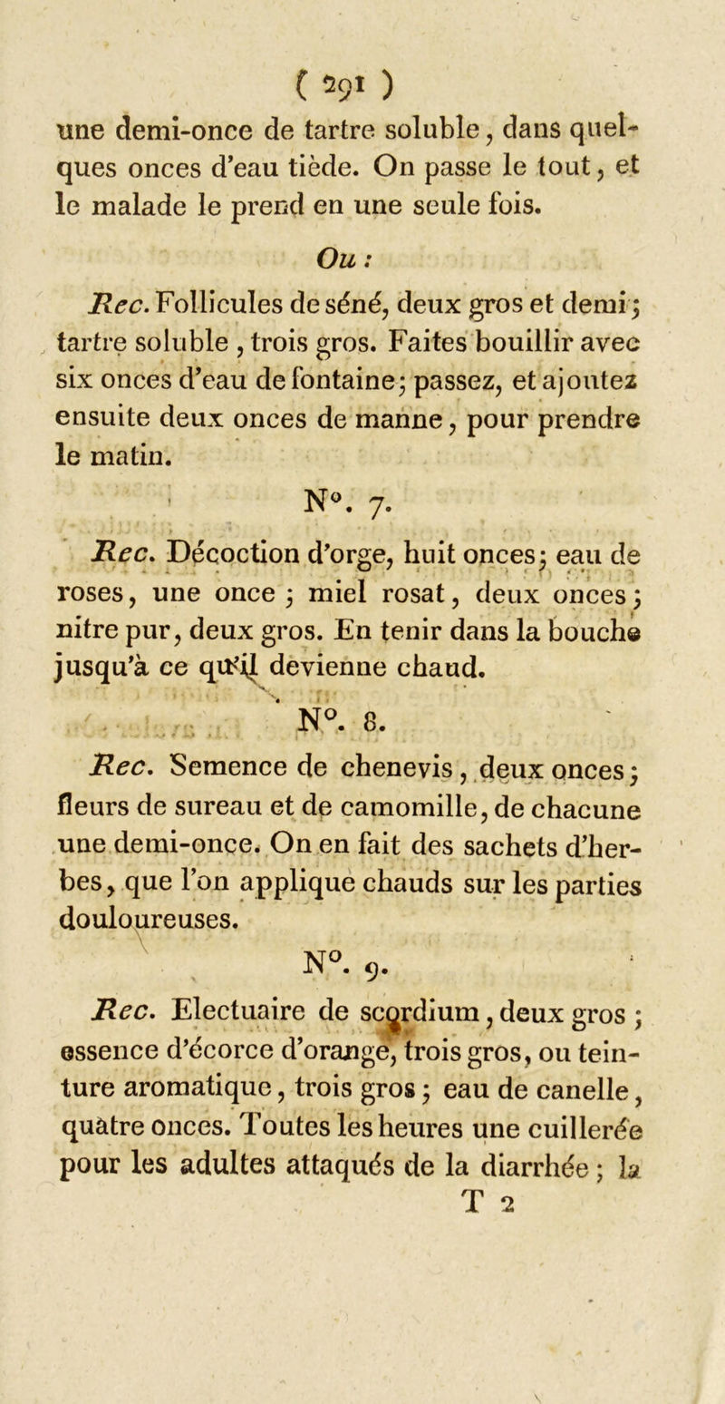 une demi-once de tartre soluble, dans quel- ques onces d’eau tiède. On passe le tout 5 et le malade le prend en une seule fois. Ou : Hec. Follicules de séné, deux gros et demîj tartre soluble , trois gros. Faites bouillir avec six onces d’eau de fontaine^ passez, et ajoutez ensuite deux onces de manne, pour prendre le matin. ' N®. 7. y Hec. Décoction d'orge, huit onces; eau de roses, une once 3 miel rosat, deux onces; nitre pur, deux gros. En tenir dans la bouche jusqu’à ce qtb'il devienne chaud. -V ^ L . .. ‘ 8. Hec. Semence de chenevis, deux onces; fleurs de sureau et de camomille, de chacune .une demi-once. On en fait des sachets d’her- bes , que l’on appliqué chauds sur les parties douloureuses. N^. 9. Hec. Electuaire de sc^rdium, deux gros ; essence d’écorce d’orange, trois gros, ou tein- ture aromatique, trois gros 3 eau de canelle, quatre onces. Toutes les heures une cuillerée pour les adultes attaqués de la diarrhée ; la T 2