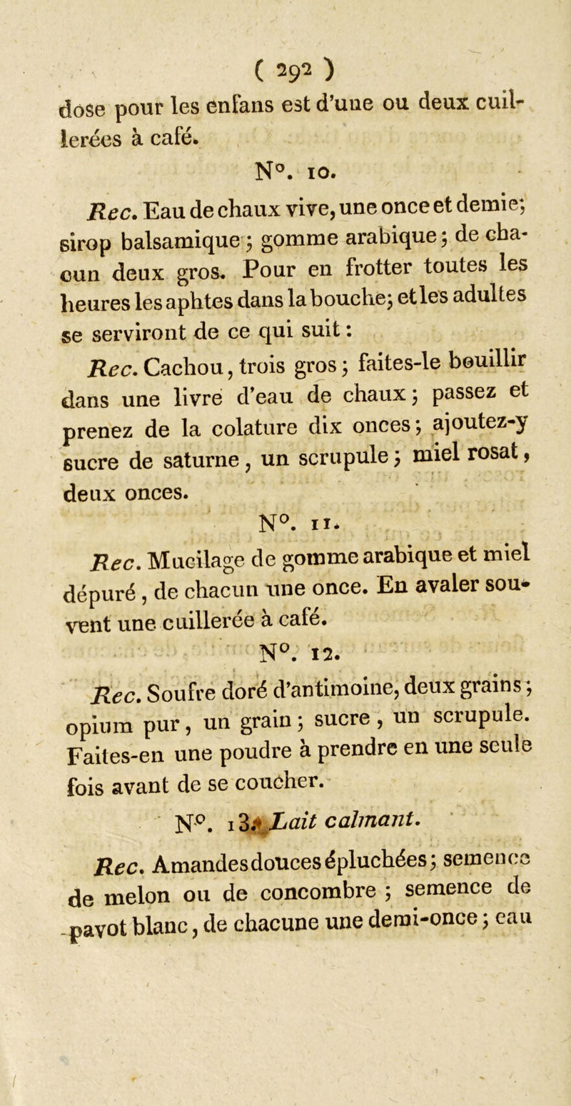 dose pour les enlaiis est d’une ou deux cuil- leréos à café. N®. 10. Rec. Eau de chaux vive, une once et demie; sirop balsamique ; gomme arabique; de cha- cun deux gros. Pour en frotter toutes les heures les aphtes dans la bouche; et les adultes se serviront de ce qui suit : Rec. Cachou, trois gros ; faites-le bouillir dans une livre d’eau de chaux; passez et prenez de la colature dix onces ; ajoutez-y sucre de saturne, un scrupule ; miel rosat, deux onces. 11. Rec. Mucilage de gomme arabique et miel dépuré, de chacun une once. En avaler sou^ vent une cuilleree a café. 12. ■ t Rec. Soufre doré d’antimoine, deux grains ; opium pur, un grain ; sucre , un scrupule. Faites-en une poudre à prendre en une seule fois avant de se coucher.- N'^. calmant. ' Rec. Amandes douces épluchées; semence de melon ou de concombre ; semence de -pavot blanc, de chacune une demi-once ; eau