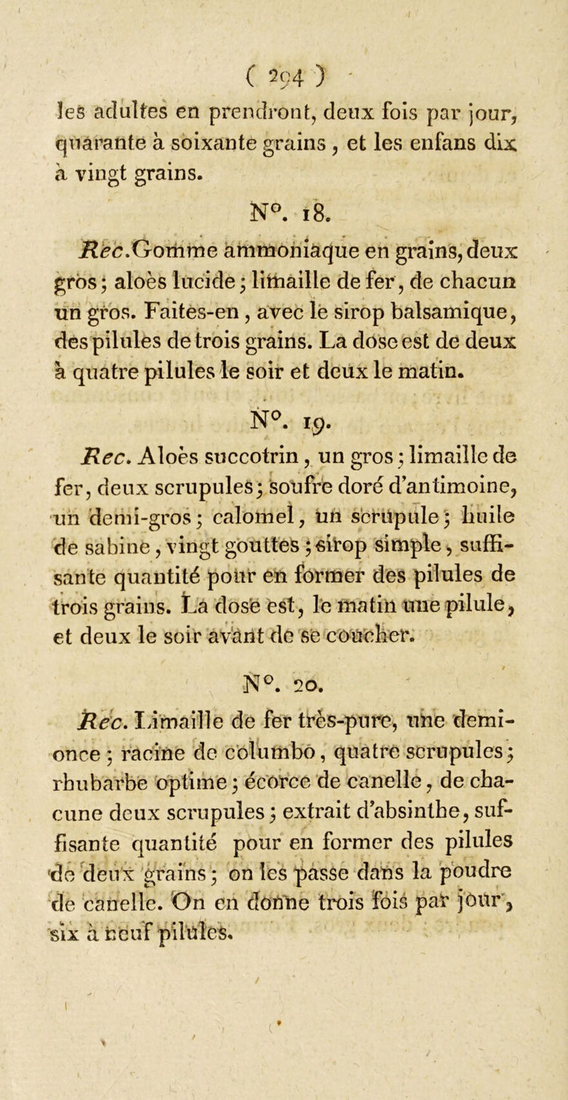 ( 204 ) ' les adultes en prendront, deux fois par jour, quarante à soixante grains, et les enfans dix à vingt grains. N°. i8. Gomme ammoniaque en grains, deux gros ; aloès lucide 3 limaille de fer, de chacun un gros. Faites-en , avec lè sirop balsamique, des pilules de trois grains. La döse est de deux à quatre pilules le soir et deux le matin. N^. 1,9. Rec, Aloès succotrin, un gros ; limaille de fer, deux scrupules3 soufre doré d antimoine, ■un demi-gros; calomel, üh scrüpule'; huile de Sabine, vingt gouttes ; fiitop simple, suffi- sante quantité pour en former des pilules de trois grains. L'a dos'é est, Te matin une pilule, et deux le soir av'àrit de s'e cöUöher. 20. ilec. lâmaille de fer très-pure, une demi- once ; racine de cöliimbö, quatre scrupules ; rhubarbe optime ; écorce de canelle, de cha- cune deux scrupules ; extrait d’absinthe, suf- fisante quantité pour en former des pilules 'do clenx 'grains '; on les pâsSe dans la poudre de canelle. On en donne trois fois par j'ôur', SIX à neuf pilules.