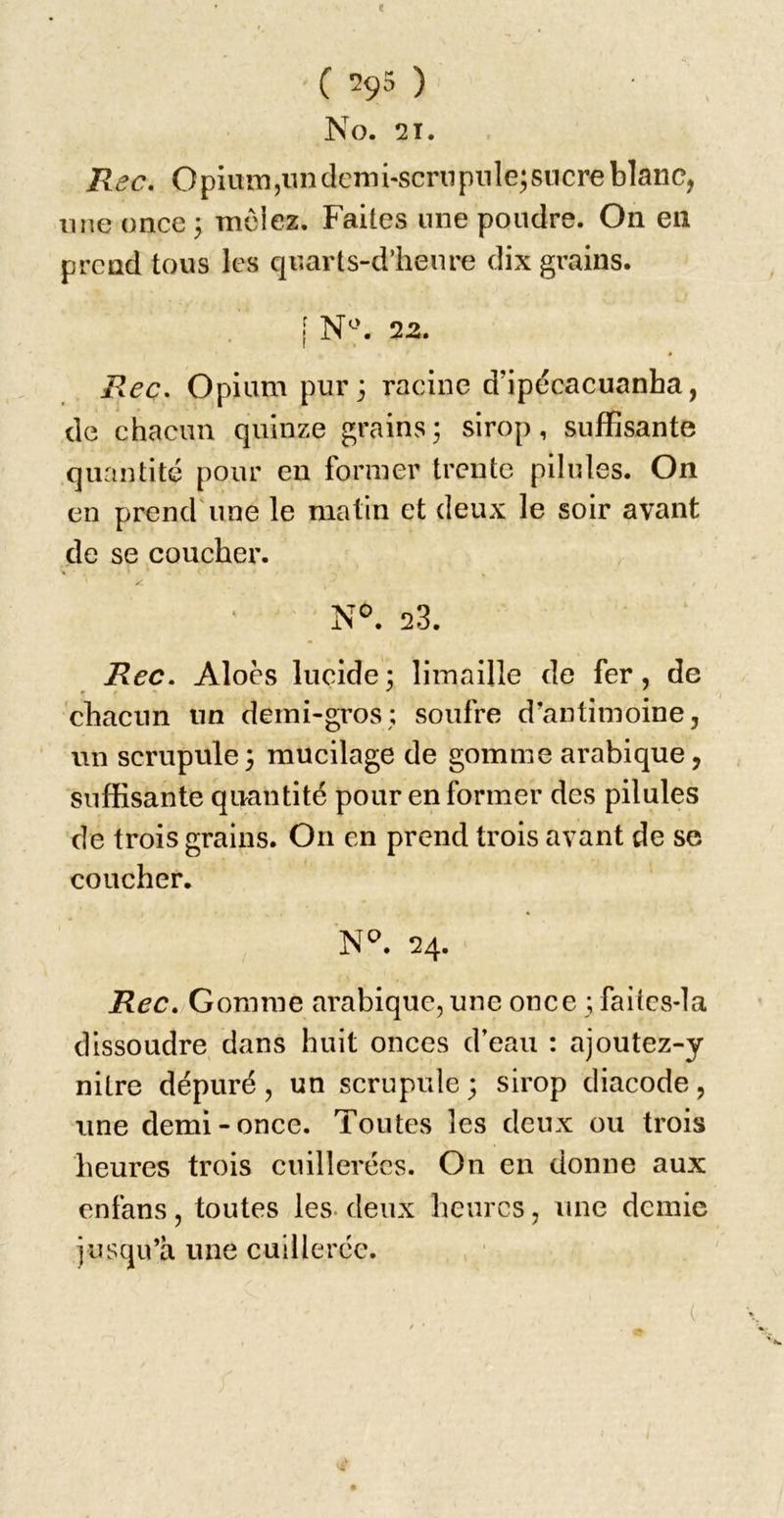 c ( *295 ) No. 21. Rec, OpiuiTîjiinclemi-scriipnle^sncreblanc, line once 3 mciez. Faites une poudre. On en prend tous les qr.arts-d’heure dix grains. [ N-'. 22. Rec. Opium pur; racine d’ipécacuanha, de chacun quinze grains; sirop, suffisante quantité pour en former trente pilules. On en prend'une le matin et deux le soir avant de se coucher. N°. 23. Rec. Aloès lucide; limaille de fer, de P ^ chacun un derni-gros; soufre d’antimoine, un scrupule; mucilage de gomme arabique, suffisante quantité pour en former des pilules de trois grains. On en prend trois avant de se coucher. N*^. 24. Rec» Gomme arabique, une once ; failcs-la dissoudre dans huit onces d’eau : ajoutez-y nitre dépuré, un scrupule ; sirop diacode, une demi-once. Toutes les deux ou trois heures trois cuillerées. On en donne aux enfans, toutes les. deux heures, une demie jusqu’à une cuillerée.