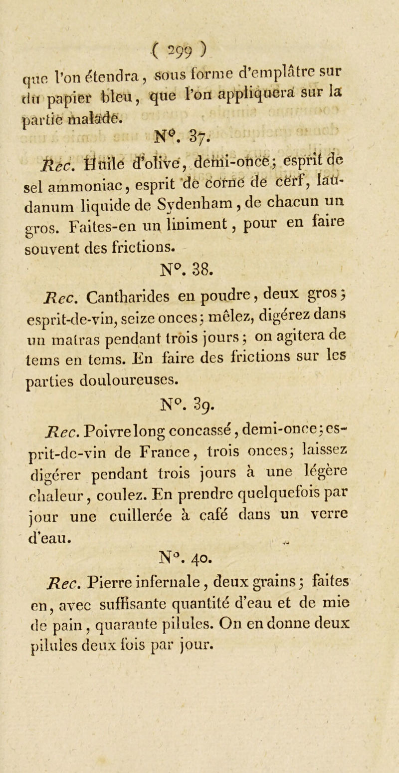 qno l’on étendra, sous forme d’emplâtre sur du papier tileu, que l’on appliquerai sur la partie rnalsde. ■ N&lt;». 37. kec. tinilé d’oiive, demi-oftcë,; esprit de sel ammoniac, esprit ‘de Corne de cè'rf, läö- danuni liquide de Sydenham, de chacun un eros. Faites-en un ïiniment, pour en faire C) souvent des frictions. 38. Rec, Cantharides en poudre, deux gros} esprit-de-vin, seize onces3 mêlez, digerez dans un malras pendant trois jours 5 on agitera de lems en tems. Iin faire des irictions sur les parties douloureuses. N^. 39. Rec. Poivre long concassé, demi-once : es- prit-de-vin de France, trois onces^ laissez digérer pendant trois jours à une légère chaleur, coulez. En prendre quelquefois par jour une cuillerée à café dans un verre d’eau. 40. Rec. Pierre infernale, deux grains 3 faites' en, avec suffisante quantité d’eau et de mie de pain, quarante pilules. On en donne deux pilules deux fois par jour.