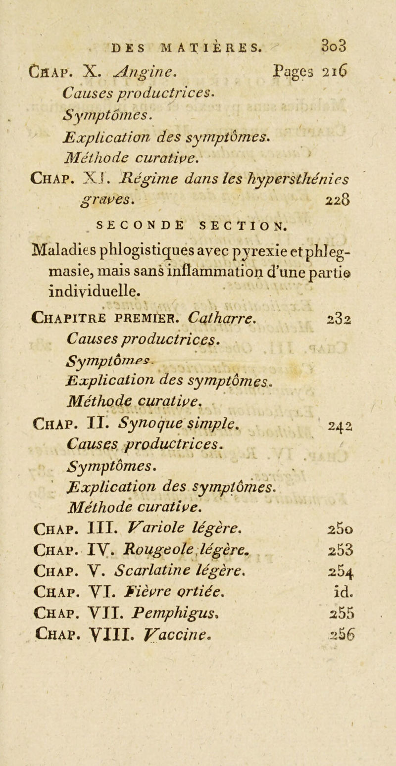 CflAp. X. Angine. Pages 216 Causes productrices. Symptômes. Explication des symptômes. Méthode curatioe. Ch AP. XJ. Régime dans les hypersthénies grâces. 228 SECONDE SECTION. Maladies phlogistiquës avec pyrexie etphîeg- masie, mais sans inflammation d une parti© individuelle. ’ ' ' V . Chapitre premier. Catharre. 282 Causes productrices» Symptômes. Explication des symptômes. Méthode çuratice. ■ Chap. Ili S y no que simple, ' 242 Causes, productrices. Symptômes. Explication des symptômes. Méthode curatice. Chap. III. Variole légère. 280 Qnkv. lY,. Rougeole;légère. 253 Chap. V. Scarlatine légère. 254 Chap. VI. Fiècre çrtiée. îd. Chap. VII. Pemphigus» 255 Chap. VIII. Vaccine. 256 I