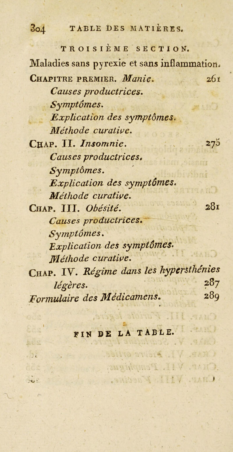 TROISIÈME SECTION. \ Maladies sans pyrexie et sans inflammation* Chapitre premier. Manie* z6t Causes productrices* Symptômes* Explication des symptômes. Méthode curative* Cbap. II. Insomnie* : . 270 I Causes productrices^ Symptômes. Explication des symptômes* Méthode curative* Chap. III. Obésité. 281 Causes productrices* Symptômes* Explication des symptômes* Méthode curative* Chap. IV. Régime dans les hypersthénies légères. ' ?87 Formulaire des Médicamens. 289 ' * 7 I » FIN DE LA TABLE. .'«J • ’ )