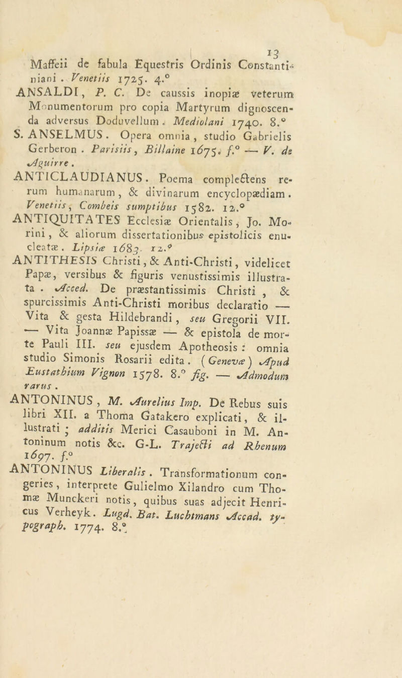 Maffeii de fabula Equestri Ordini Constanti niani . Venetiis 1725. 4.0 ANSALDI, P. C. De caussis inopi# veterum Monumentorum prò copia Martyrum dignoscen- da adversus Doduvellum . Mediolani 1740. 8.° S. ANSELMUS . Opera omnia , studio Gabrieli Gerberon . Parisiis, Biliaine IÓ75. f.° — V. ds *A^uirre . ANT ICL, A UDÌ ANUS . Poema compledlens re- rum humanarum , & divinarum encyclopaediam. Venetiìs, Combeis sumptibus 1582. 12.0 ANTIQUITATES Ecclesi# Orientalis, Jo. Mo- rirli , & aliorum dissertationibus epistolicis enu- cleat#. Lipsia i68j- rz.^ ANTITHESIS Christi,& Anti-Christi, videlicet Pap#, versibus & fìguris venustissimis illustra- ta . %Acced. De prestantissimi Christi , & spurcissimis Anti-Christi moribus declaratio — Vita & gesta Hildebrandi , seu Gregorii VII. — Vita Joann# Papiss# — & epistola de mor- te Pauli III. seu ejusdem Apotheosis : omnia studio Simonis Rosarii edita. (Geneva'j *sfpt\d Eustathmm Vigno» 1578. 8.° fig. — *Admodum rarus . ANTONINUS , M. %Aurelius Imp. De Rebus suis libri XII. a Thoma Gatakero explicati, & il- lustrati * additis Merici Casauboni in M. An- toninum notis &c. G-L. TrajeHi ad Rbenum 1697. f.° ANTONINUS Liberalis . Transformationum con- geries, interprete Gulielmo Xilandro cum Tho- mx Munckeri notis, quibus suas adjecit Henri- cus Verheyk. Lugd. Bat. Lucbtmans %/fccad, tv- pcgrapb. 1774. 8.°