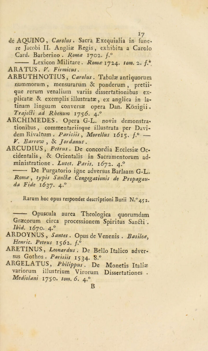 ... *7 de AQUINO, Carolus. Sacra Exequialia in fune* re Jacobi II. Angli# Regis, exhibita a Carolo Card. Barberino . Roma 1702. f.° Lexicon Militare. Roma 1724. tom. z. /.® ARATUS. V. Fìrmicus. ARBUTHNOTIUS , Carolus. Tabulae antiquorum rmmmorum, mensurarum & ponderum, prctii- que rerum venalium variis dissertationibus ex- plicat# & exemplis illustrata?, ex anglica in la- tinam linguam conversa* opera Dan. Konigii. Traje&i ad Rbevtum 1756. 4.0 ARCHIMEDES. Opera G-L. novis demonstra- tionibus, commentariisque illustrata per Davi- dem Rivaltum . Parisiis, Morellus 1615. /*° —- V. Barrow , 8c Jordanus. ARCUDIUS, Petrus. De concordia Ecciesi# Oc- cidentali, & Orientali in Sacramentorum ad- ministratione . Lutet. Paris. 1672. 4° De Purgatorio igne adversus Barlaain G-L. Roma, tj/pis Sanala Congegationis de Propagai da Fide 1637. 4*° Rarum hoc opus respondet descriptioni Borii N.°4$2. — Opuscula aurea Theologica quorumdam Gra*corum circa processionem Spiritus Sanali . Ibid. 1670. 4.0 ARDOYNUS , Santes . Opus de Venenis . Basilea, Henric. Petrus I$6z. /,° ARETINUS, Leonardus. De Bello Italico adver- sus Gothos . Parisiis 1534. 8.° ARGELATUS, Pbilippus. De Monetis Itali# variorum iJustrium Virorum Dissertationes . Medio latti 1750. tom. 6. 4.0 B