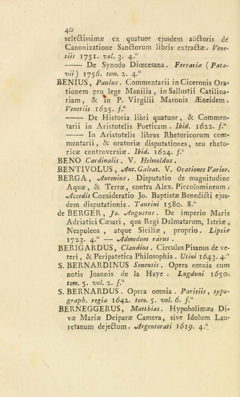 sclc£Hssimae ex quatuor ejusdem aU£toris de Ganonizatione Sandtorum libris extra£Ia*. Vene- ti is 1751. voi. g. 4.° De Synodo Dioecesana . Ferrarice ( Pata- vii ) 175^. tom. 2. 4.0 BENIUS, Paulus. Commentarli in Clceronis Ora- tionem prò lege Manilia , in Saliustii Catilina- riam, & in P. Virgilii Maronis iEncidem. Venetiis l6z$. f.° De Historia libri quatuor, & Commen- tari! in Aristotelis Poeticam . Ibid. lózz. f.° In Aristotelis libros Rhetoricorum com- mentarli , & oratori# disputationes, seu rheto- ric# controversile. Ibià. 1624. f.° BENO Cardinalis. V. Helmoldus . JBENTIVOLUS, %Ant.Galeat. V. Orationes Varior. BERGA, *Antonius. Disputatio de magnitudine Aqu# , & Terra*, contra Alex. Piccolomineum j lAccedit Consideratio Jo. Baptist# Benedici ejus- dem disputationis . Taurini 1580. 8.° deRERGER, Jo. ^Augustus. De imperio Maris Adriatici Cesari , qua Regi Dalmatarum, Istria* i Neapoleos , atque Sicili# , proprio. Lipsia? 1724. 4.0 — %Admodum rarus . BERIGARDUS, Claudius . CirculusPisanus de vc- teri, & Peripatetica Philosophia . Utini 1643. 4.0 S. BERNARDINUS Senensis. Opera omnia cum notis Joannis de la Hayc . Lugduni 165&* tom. 5. voi. 2. f.° S. BERNARDUS . Opera omnia. Parisiis, typo- graph. regia I<542. tom. 5. voi. 6. f.° BERNEGGERUS, Matthias. Hypobolimaea Di» v# Mari# Deipar# Camera, sive Idolum Lau- retanum deje&um. %Argentoraù 1619. 4*°-