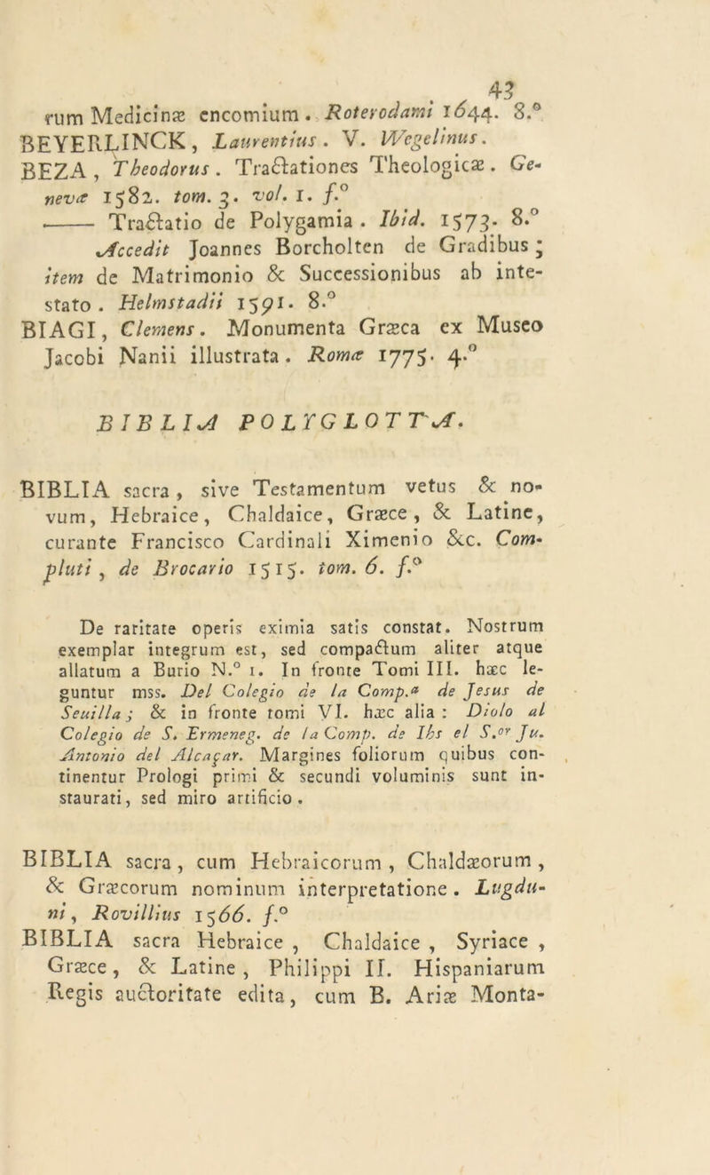 mm Medicina cncomium. Rotevodami 1644.. 8.° BEYERLINCK, Laurentius . V. Wegclìnus. BEZA , Theodonts . Tra&ationes Thcologicae. GY- 1582. fow. voi. 1. f.° . TraHatio de Polygamia . 1578- 8.° .Accedit Joannes Borcholten de Gradibus • item de Matrimonio & Successionibus ab inte- stato . Helmstadii 15^1. 8-° BIAGI, Clemens. Monumenta Grssca ex Museo Jacobi Nanii illustrata. 1775. BIBLICI PO LXG LOTTsA. BIBLIA sacra, sive Testamentum vetus & no- vum, Hebraice, Chaldaice, Grasce, Se Latine, curante Francisco Cardinali Ximenio Sec. Cotw- plutl , de Brocavio 1515. iom. 6. f.° De raritate operi? eximia satis constat. Nostrum exemplar integrum est, sed compa£tum aliter atque allatum a Burio N.° 1. In fronte Tomi III. haec le- guntur mss. Del Colegio de la Comp.a de Jesus de Seuilla j & in fronte tomi VI. h.rc alia: Dialo al Colegio de S» Ermeneg. de laOomp. de Ibs el S.or Ju. Antonio del Alcafar. Margines foliorum quibus con- tinentur Prologt primi & secundi voluminis sunt in- staurati, sed miro artificio. BIBLIA sacra, cum Hebraicorum , Chaldaeorum , Se Grsecorum nominnm interpretatione . Lugdu- nì, Rovillius 1566. /.° BIBLIA sacra Hebraice , Chaldaice , Syriace , Grasce, Se Latine, Philippi IL Hispaniarum Begis aucloritate edita, cum B. Arias Monta-