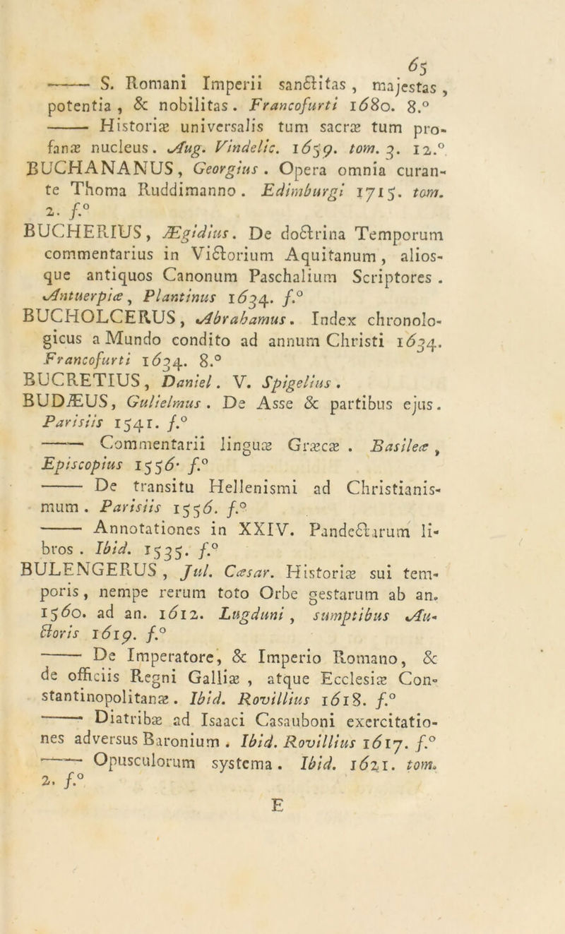 6$ S. Romani Imperii sanélitas, majestas, potentia , Se nobilitas. Francofurti 1680. 8.° Historix universali tum sacra* tum pro- fana nucleus. Aug. Vindelic. ió$p. tom. 3. 12.0 RUCHANANUS, Georgius . Opera omnia curan- te Thoma Ruddimanno . Edimburgi 1715. tom. 2. BUCHER1US, Mgidius. De dottrina Temporum commentarius in Viélorium Aquitanum , alios- que antiquos Canonum Paschalium Scriptores . Antuerpice, Plantinus f.° BUCHOLCERUS, Abrabamus. Index chronolo- gicus a Mundo condito ad annurn Christi 1634.. Francofurti 1Ó34. 8.° BCCRETIUS , Daniel. V. Spigelius , BUDiEUS, Gulielmus . De Asse &amp; parti bus ejus. Parisiis 1541. /.° Commentari! lingua Grascas . Basile&lt;z , Episcopius 155&lt;5- /.° De transitu Hellenismi ad Christianis- mum . Parisiis 155Ó. f.° Annotationes in XXIV. Pandc£larum li- bros . Ibid. 1535. f.° BULENGERUS , Jul. Cessar. Historia? sui tem* poris, nempe rerum foto Orbe gestarum ab an. 15^0. ad an. \6\z. Lttgduni, sumptibus Au* Boris lóip. f.° De Imperatore, Se Imperio Romano, Se de officiis Regni Galli se , atque Ecclesia Con» stantinopolitana?. Ibid. Rovillius 1618. f.° ' Diatriba? ad Isaaci Casauboni excrcitatio- nes adversus Baronium . Ibid. Rovillius 16ly. f.° ~~ Opusculorum systema. Ibid. 1621. tom. 2. f° E