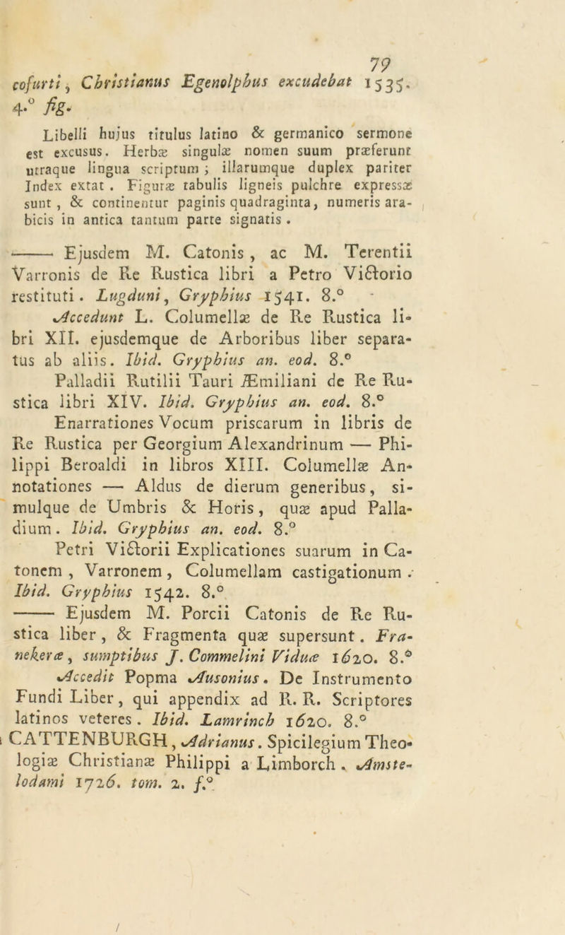 co furti, Christianus Egenolpbus excudebat 1535. 4-° fi&amp;‘ Libelli huius titulus latino &amp; germanico sermone est excusus. Herbce singute nomen suum praeferunt utraque lingua scriptum ; iliarumque duplex pariter Index extat . Figura tabulis ligneis pulchre expressas sunt , &amp; continentur paginis quadraginta, numeris ara- bicis in antica tantum parte signatis. Ejustlem M. Catonis , ac M. Tcrentii Varronis de Re Rustica libri a Pctro Visorio restituti. Lugduni, Grypbius 1541. 8.° xAccedunt L. Columellse de Re Rustica li- bri XII. ejusdemque de Arboribus liber separa- tus ab aliis. Ibid. Grypbius an. eod. 8.° Palladii Rutilii Tauri ^Emiliani de Re Ru- stica libri XIV. Ibid. Grypbius an. eod. 8.° Enarrationes Vocum priscarum in libris de Re Rustica per Georgium Alexandrinum — Phi- lippi Beroalcìi in libros XIII. Columellse An- notationes — Aldus de dierum generibus, si- rnulque de cJmbris Se Horis, qua* apud Palla- dium. Ibid. Grypbius an. eod. 8.° Petri Vi£Iorii Explicationes suarum in Ca- tonem , Varronem, Columellam castigationum . Ibid. Grypbius 1542. 8.° Ejusdem M. Porcii Catonis de Re Po- stica liber, Se Fragmenta quas supersunt. Fra- tìekeray sumptibus J. Commelini Viduce lózo. •Accedit Popma xAusonius. De Instrumcnto Fundi Liber, qui appendix ad R. R. Scriptores latinos veteres . Ibid. Lamrincb lózo. 8.° CATTENBURGH, xAdrianus. Spicilegium Theo* logia?^ Christiana; Philippi a Limborch . Uniste- lodami ijzó. torà. z. f.°