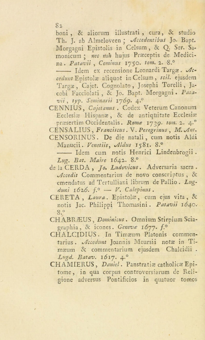 cSz boni, &amp; aliorum illustrati, cura, &amp; studio Th. j. ab Almeloveen ; .Accedentibus }o. Bapt. Morgagni Epistolis in Celsum , &amp; Q. Ser. Sa- monicum ; nec noh hujus Prseceptis de Medici- na . Patavii , Cominus 175°* tom‘ '2“ 8.° Idem ex recensione Leonardi Targa». Jjc» cechini Epistola aliquot in Celsum , seti, ejusdem Targhe , Cajet. Cognolato, Josephi Torelli, Ja- cobi Facciolati , &amp; Jo. Bapt. Morgagni . Pala- vi i , typ. Seminarii 1769. 4.0 CENNIUS, Cajetanus . Codex Veterum Canonum Ecclesia Hispanse, Se de antiqUitate Ecclesia praesertim Occidentalis. Roma 17 gp* tom. 2. 4.0 CENSALIUS , Francìscus. V. Peregrinus , M. Jlnt. CENSOPJNUS. De die natali, cum notis Aldi Manucii. Venetiis, *Aldus 1581. 8.° Idem cum notis Henrici Lindenbrogii . Lag. Bat. Maire 1^42. 8.° de la CERDA , Jo. Ludovicus. Advcrsaria sacra. Mccedit Commentarius de novo conscriptus , &amp; emendatus ad Tertulliani librum de Pallio . Lug- duni 1626. f.° — V. Calepinus. CERETA , Laura. Epistola, cum ejus vita, &amp; notis Jac. Philipp! Thomasini . Patavii 1640. 8.° CH ABRiEUS , Dominicus. Omnium Stirpium Scia- graphia, &amp; icones. Geneva 1677. f.° CHALCIDIUS. In Timaeum Platonis commen* tarius. .Accedunt Joannis Meursii nota* in Ti- maeum &amp; commentarium ejusdem Chalcidii . Lugd. Batav. 1617. 4.0 CHAMIERUS, Daniel. Panstratis catholics Epi- tome , in qua corpus controversiarum de Reli- gione adversus Pontifìcios in quatuor tomes