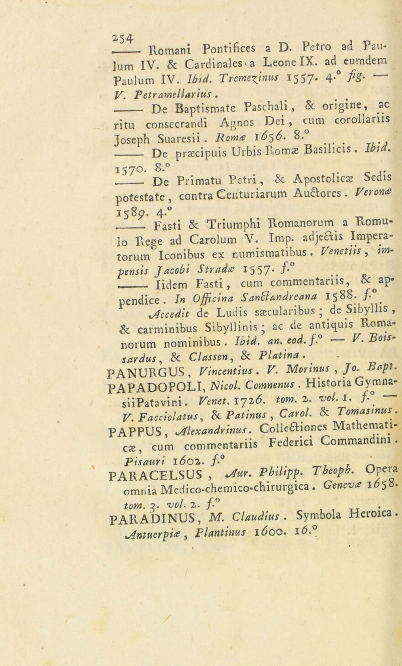 2*54 Romani Pontifices a D. Pedo ad Pan- lum IV. &amp; Cardinales • a Leone IX. ad^eumdem Paulum IV. lbtd. Trcmezjnus 1557. 4.0 fig- — V. Petramellarius . . De Baptismate Paschali , Se origine , ac ritti consecrandi Agnos Dei, cum corollaiiis Joseph Suaresii . Ronice 1656. 8. . De praecipuis Urbis Romas Basilicis . Iota. 157°* 8*° A c j. De Pi imatu Petri, &amp; Apostolica bedis potestate , contra Centuriarum Au&amp;ores . Verona 158^. 4.° Fasti &amp; Triumphi Romanorum a Formi- lo Rese ad Carolum V. Imp. adje£tis Impera- torum^Iconibus ex numismatibus. Venetiis, hn- pensis Jacobi Strada 15 57* ■/* » lidcm Fasti, cum commentariis, ap- pendice In Officina Sanffandveana 1588. /.° ./fecedit de Ludis saecularibus ; de Sibylhs , Se carminibus Sibyllinis ; ac de antiquis Roma- norum nominibus . Ibid. an. eod. f.° V. Rots- sardus, Se Classen, Se Platina. . PANURGUS, Vincentius. V. Morinus , Jo. Bapt. PAPADOPOLI, Nicol. Comnenus . Historia Gymna- siiPatavini. Venet. 1716. tona. 2. vel.i. /-° V.Facciolatus, Se Patinus , Cavai. Se Tomasmus. PAPPUS, sAlexandrtnus. Colleftiones Mathemati- ca, cum commentariis Federici Commandini . Pisauri 1602. f-° _ . ’ PARACELSUS , *Aur. Philipp. Theopk. Opera omnia Medico-chemico-chirurgica. Geneva 1658. torà, 3. 'voi. 2. f.° PARADINUS, M. Claudius . Symbola Heroica. xAntuerpia, plantinus lóoo.