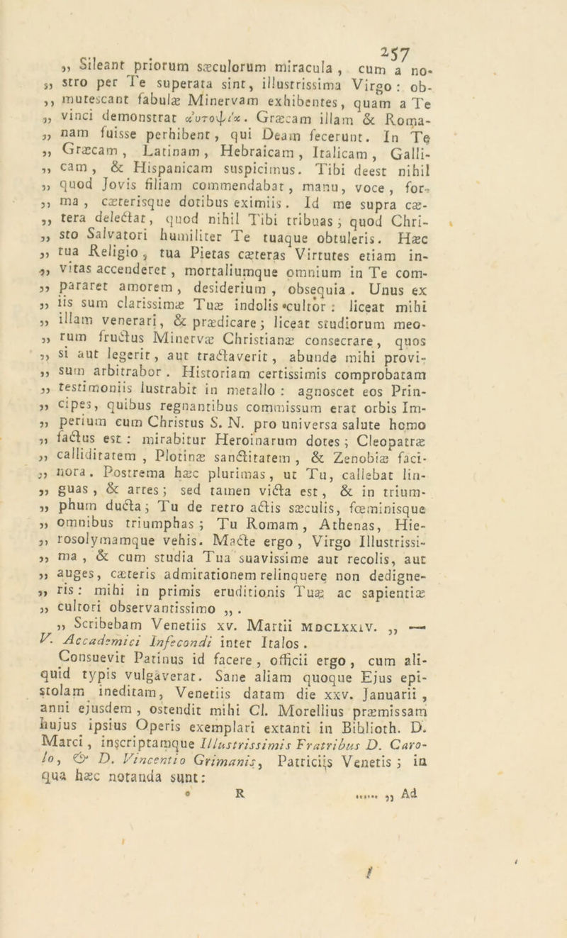 „ Sileant priorum steculorum miracula , cum a no- s, stro per J'e superara sint, illustrissima Virgo: ob- ,, murescant fabula; Minervam exhibentes, quam a Te „ vinci demonstrar ccuto^ìx. Grteeam illam &amp; Rorna- „ nam luisse perhibent, qui Deain fecerunt. In Te „ Grascam, Latinam , Hebraicam , Iralicam , Galli- li canG &amp; Hispanicam suspiciinus. Tibi deest nihil » quod Jovis filiam cominendabar, manu, voce, for-? ,, ma, cacrerisque doribus eximiis. Id me supra c£e- ,, tera deledtat, quod nihil Tibi tribuas j quod Chri- ,, sto Salvatori humiliter Te tuaque obtuleris. H.xc }ì tua Religio s tua Pietas creteras Virtutes etiam in- vitas accenderei, mortaliumque omnium in Te com- j, pararet amorem , desiderium , obsequia . Unus ex j, iis sum clarissima; Tute indohs «cultor : liceat mihi ,, illam venerari, &amp; praticare ; liceat studiorum meo- „ rum irudlus Minerva; Christiana; consecrare, quos ,, si aut legerit, aut tradlaverit, abunde mihi provi- ,, surn arbitrabor . Hisroriam certissimis comprobatam ,, testimoniis lustrabit in metallo : agnoscet eos Prin- 35 cipes, quibus regnanribus commissum erat orbis Im- ,, perium cum Christus S. N. prò universa salute homo ,, iacdus est : mirabitur Heroinarum dotes ; Cleopatns ,, calliditatem , Plotino sandlitatem , &amp; Zenobia; faci- nora. Postrema ha;c plurimas, ut Tu, callebat lin- ai guas , òt arres ] sed tamen vidla est, &amp; in trium- i&gt; phurn ducla; T u de retro adlis stccuiis, fceminisque „ omnibus triumphas ; Tu Romam, Athenas, Hie- ,, rosolymamque vehis. Madie ergo , Virgo Illustrissi- j, ma, &amp; cum studia Tua suavissime aut recolis, aut ,) auges, caiteris admirationem relinquere non dedigne- ris : mini in primis eruditionis Tu«g ac sapientia; ,, cultori observanrissimo ,, . ,, Scribebam Venetiis xv. Martii mdclxxiv. ,, — V. Accademici Infecondi inter Iraios. Consuevit Parinus id facere , officii ergo , cum ali- quid typis vulgàverar. Sane aliam quoque Ejus epi- srolam ineditam, Venetiis datam die xxv. Januarii , anni ejusdem , ostendit mihi Cl. Morellius promissari! ìluius_ ipsius Operis exemplari extanti in Biblioth. D. Marci, inserì ptamque lllustrissimis Tratri bus D. Caro- lo, D. Vincent io Grimanis, Patrici’s Venetis ; in qua hasc notanua sunti « R ...... ,j Ad i 1 %