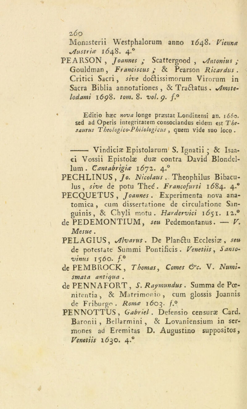 zòo Monasteri Westphalorum anno 1Ó48. Vienna Austria 1648. 4.0 PEARSON , Joanncs y Scattergood , %Antonius ; Gouldman , Franciscus ; &amp; Pearson Ricardus . Critici Sacri, sive do£ìissimorum Virorum in Sacra Biblia annotationes , &amp;Tra£ì:atus. %Amste- lodanti 169%. tom. 8. voi. p. f.° Editio hazc nova Ionge prsestat Londinensi an. ió&lt;5o. sed ad Operis integritarem consociandus eidem est The- saurus Theologìco-Philologicus , quem vide suo loco. —— Vindici^ Epistolarum S. Ignatii * &amp; Isaa- ci Vossii Epistola dua* contra David Blondel- lum . Cantabrigia lóyz. 4.0 PECHLINUS , J0. Nìcolaus . Theophilus Bibacu- lus , sive de potu Theé. Francofurti 1684. 4.0 PECQUETUS , Joannes . Experimenta nova ana- tomica , cuna dissertatine de circulatione San- guini, &amp; Cbyli motu. Hardervici 1651. I2.° de PEDEMONTIUM, seu Pedemontana. — V. Mesue . PELAGIUS, JJlvarus. De Plan£ìu Ecclesia , seu de potestate Summi Pontifìcis . Venetìis, Sanso- vinus 1560. f.° de PEMBROCK, Thomas, Comes &amp;c, V. Numi- smata antiqua . de PENNA FORT , S. Raymundus . Stimma de Pce- nitentia, &amp; Matrimonio, cum glossis Joannis de Friburgo . Roma 1603. f.° PENNOTTUS, Cabriti. Defensio censura Card. Baronii , BeDarmini , &amp; Lovaniensium in ser- mones ad Eremitas D. Augustmo suppositos, Venetìis 1630. 4.0