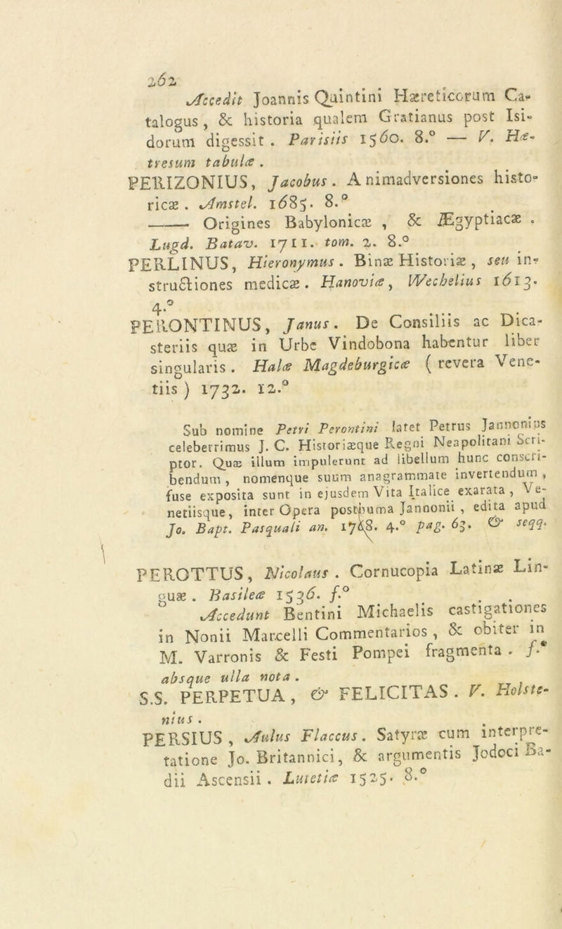 zóz jfccedit Joannis Quintini Hsereticcrum Ca- taloga , &amp; historia .qualcm Gratianus post Isi» dorum digessit . Parisiis 15Ó0. 8.° V, Ht- tresum tabuli* . PE11IZQNIUS, Jacobus. A nimadvcrsiones histo- ricae . lAmstel. 1(585* 8.° - Origines Babylonica: , &amp; Bgyptiacx . Lugd. Batav. 17 li. tom. 1. 8.° PEIILINUS, Hieronymus . Bina! Histoiise , seu in? stru6liones medica . Hanovia, Wecbelius 1613- 4.0 PEllONTINUS, Janus. De Consiliis ac Dica? steriis quse in Urbe Vindobona habcntur 1 ibec singularis . Haice Magdeburgtccc ( reveia v enc- tiis ) 1732,. 12.° Sub nomine Peni Perorai™ Iafet Petrus Janncniys celeberrimus J. C. Historiaeque Regni Neapchtam Seri- ptor. Quce illuni impulerunt ad iibellum hunc conscu- bendum , nomenque suum anagrammate invertendum , fuse exposita sunt in ejusdem Vita Ita lice exarata , e- netiisque, inter Opera postbuma Jannonii , edita apud Jo. Bapt. Pasquali an. 17^. 4-° Pa&amp;' 6S- &amp; seeH' PEROTTUS, Nicol«us . Cornucopia Latina Lin- gua:. Basilets 15 3 A f° lAcceAunt Bentini Michaelis castigationes in Nonii Marcelli Commentarios , &amp; obtter in M. Varronis &amp; Pesti Pompei fragmenta . }■ absque ulla nota . S.S. PERPETUA , &amp; FELICITAS . V. Holstc ni us . PERSIUS , kAuIus Flaccus. Satyrac cum mterp^c- tatione Jo. Britannici, &amp; argumentis Jodoci aa« dii Ascensii. JLmetite 1525* S.°