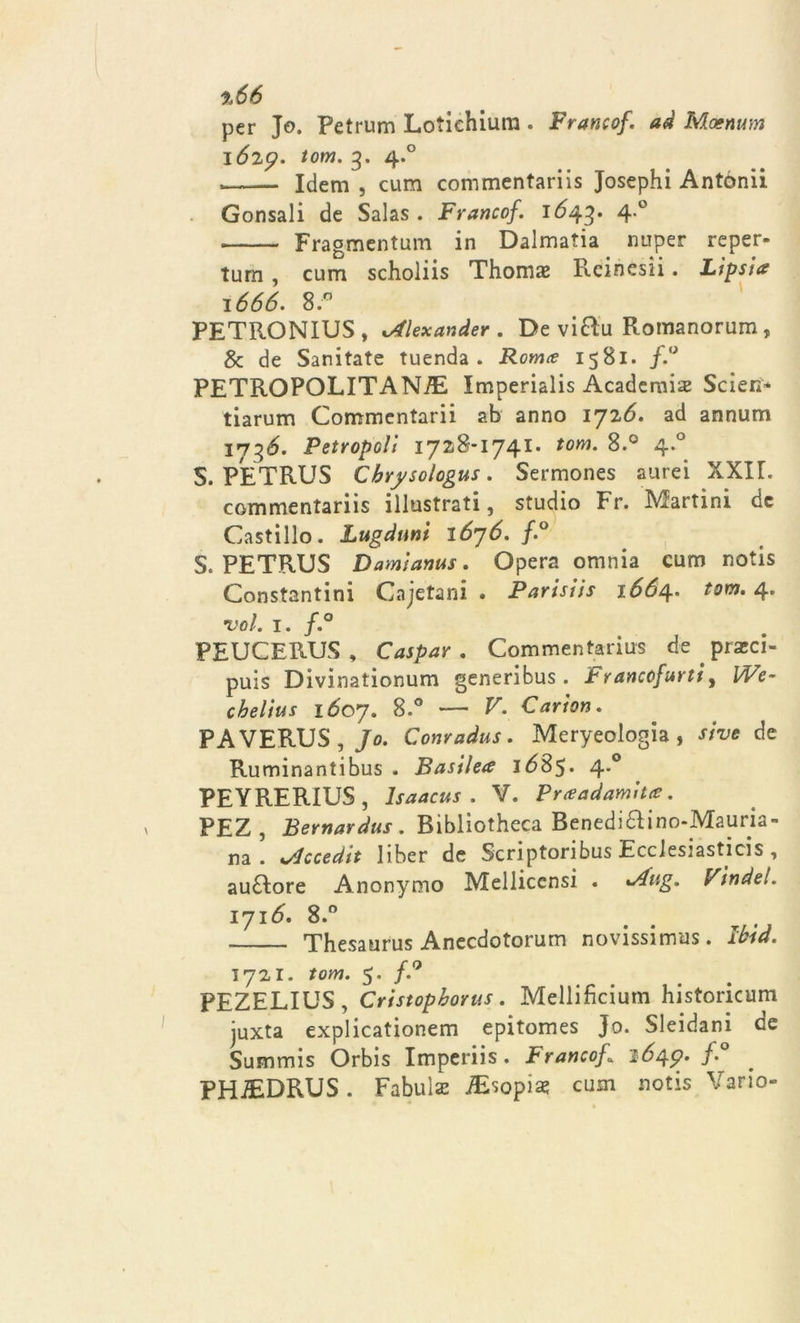 %66 per Jo. Petrum Lotiehium . Francof. ad Màenum 1629. tom. 3. 4.0 Idem , cum commentariis Josephi Antónii Gonsali de Salas . Francof. 1643* 4*° Fragmentum in Dalmatia nuper reper- tum , cum scholiis Thomae Rcinesii. Lipsia 1666. 8. PETRONIUS , sAlexander . De vi£ìu Romanorum, &amp; de Sanitate tuenda . Roma 1581. f.° PETROPOLITANiE Imperialis Acadernis Scierà tiarum Commentarii ab anno 1726. ad annum 1736. Petropcli 1728*1741. tom. 8.° 4.0 S. PETRUS Cbrysólogus. Sermones aurei XXIL commentariis illustrati, studio Fr. Martini de Castillo. Lugduni 1676. f.° S. PETRUS Damianus. Opera omnia cum notis Constantini Cajetani . Parisiis 1664. tom. 4. •voi. 1. f.° PEUCERUS , Caspar . Commentarius de ptzci- puis Divinationum generibus . Francofurti, We- chelius 1607. 8.° — V. Canon. PA VERUS , Jo. Conradus. Meryeologia , sivo de Ruminantibus . Basilea 1685. 4.0 PEYRERIUS , lsaacus . V. Praadamita. PEZ , Bernardus . Biblioteca Benedi6ìino-Mauria- na . iAccedit liber de Scriptoribus EccJesiasticis , au£lore Anonymo Mellicensi . *Aug. Findel. 1716, 8.° . Thesaurus Anecdotorum novissima. Ibid. 1721. tom. 5. f.° PEZELIUS , Cristopborus . Mellificium historicum juxta explicationem epitomes Jo. Sleidani oe Summis Orbis Imperiis. Franco/I 164.9. f.° PHJEDRUS. Fabula iEsopiae cum notis Vario-