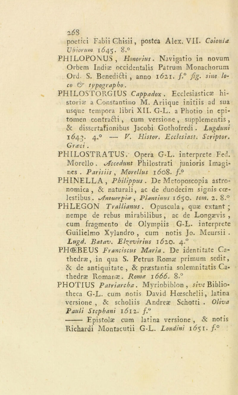 2*58 poetici FabiiGhisii, postea Alex. VII. Colonia Ubiorum 1Ó45. 8.° PHILGPONUS , Honorius. Navigatio in novum Orbem Indiai occidentalis Patrum Monachorum Ord. S. Benedirti , anno lózi. f&lt;° fig• sine lo- co &amp; typographo. PHILOSTOilGIUS Cappadox . Ecclesiastica hi- storia a Cor.stantino M. Ariique initiis ad sua usque tempora libri XII. G-L. a Photio in epi- tomen contrari, cum versione , supplementi , Se dissertafionibus Jacobi Gothofredi. Lugàunt 'l6/\g. 4.0 — V. Histor. Ecclesiast. Scriptor. Q ree ci. PHILOSTRATUS.' Opera G-L. interprete Feci. Morello. M'ccedunt Philostrati junioris Imagi- nes . Parisiis , Morellus i&lt;5o8. f.° PHINELLA , Phìlippus . De Metoposcopia astro- nomica, Se naturali, ac de cìuodecim signis cce- lestibus. xAntuevp'ue , Plantinus 1650. torri. 2. 8.° PHLEGON Trallianus. Opuscula, qua? extant * nempe de rebus mirabilibus, ac de Longaevis , cum fragmento de Olympiis G-L. interprete Guilielmo Xylandro , cum notis Jo. Meursii . Lugd. Batav. Elgevirius 1620. 4.0 PHCEBEUS Franciscus Maria. De identitate Ca- thedra?, in qua S. Petrus Roma? primum sedit, Se de antiqui tate , Se prasstantia solemnitatis Ca- thedra Romana?. Roma 1666. 8.° PHOTIUS Patriarcba. Myriobiblon , sivc Biblio- theca G-L. cum notis David Hoeschelii, latina versione , &amp; scholiis Andrea? Schotti . Oliva Bauli Stcphani 1ÓI2. f.° Epistola? cum latina versione , Se notis Richardi Montacutii G-L. Lendini i6$i. f.°