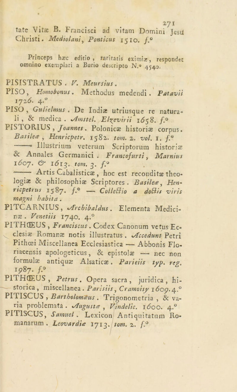 27 1 tate Vita; B. Francisci ad vitam Domìni Jesu Christi. Medtvlani, Ponticus 15 io. f.° Princeps hxc editio , raritatis eximix, respondet omnino exemplari a Purio descripto N.« 4540. FISISTRATUS * V. Meursius. FISO, Homobonus. Methodus medendi . Patavii 1726. 4.0 PISO , Gulielmus . De India; utriusque re natura- li , &amp; medica . «Amstel» Elgevirii 1^58. f.° PISTORIUS , Joannes. Polonica historis corpus. Basile* , Henricpetr. 1582. tom. 2. tW. I. /.° ° Illustrium veterum Scriptorum historia; &amp; Annales Germanici . Francofurti, Marnius 1607. &amp; 1613. tom- 3• /*° Artis Cabalistiche , hoc est recondita^ theo- logia; &amp; philosophia; Scriptores . Basile*, ricpetrus 1587. /.° — Colutilo a dotlis viris magni habita . P1TCARNIUS, t/frcbibaldus. Elementa Medici- na; . Venetiis 1740. 4.0 PII HGEUS , Franciscus. Codex Canonum vetus Ec- v desi se Romana notis illustrata . lAcceàunt Petri Pithcei Miscellanea Ecclesiastica -— Abbonis Fio- riacensis apologetica, &amp; epistola; — nec non formula; antiquhe Alsatiche. Parieiis typ. reg, 15787. f.° PllHGEUS, Petrus. Opera sacra, juridica, hi- storica , miscellanea. Parlsiis, Cramoisy i6og./\..° PITISCUS , Bartbolomàus . Trigonometria, Ava- ria problemata . ^lugust* , Vindelic. 1600. 4.0 PITISCUS, Samuel. Lexicon Antiquitatum Ro- manarum . Leovardi* 1713. tom. 2. f.° /