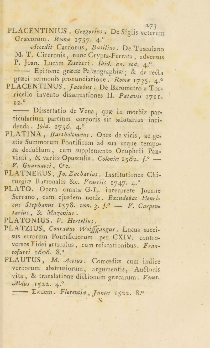 FLACENTINIUS . Gregorius . De Siglis veterum Graecorum . Rome? 1757. 4.0 ^hcedit Cardonus, Basi/ius. De Tusculano M. T. Ciceronis, nunc Crypta-Ferrafa , adversus P. Joan. Lucani Zuzzeri . Ibid. an. eod. 4.0 Epitome grasce Palajographia? ; &amp; de recla grsci sermoni* pronunciatione . Roma 1735. 4.0 PLAGENTINUS , Jacobus . De Barometro a Tor- riceilo invento dissertationes II. Patavii 1711. X2.° Dissertatio de Vena, quse in morbis par- ticularium partiurn corporis sit salutarius inci- denda . Ibìd. iy$ó. 4.0 PLATINA, Bartbolomaus. Opus de vitis, ac ge * stis Summorum Pontificum ad sua usque tempo- ra dedudlum , cum supplemento Onuphrii Pan- vinii , &amp; variis Opusculis . Colonia 150T. f.° —- V. Guamacci, CPv. PLATNERUS , Jo. Zacbarias . Institutiones Chi- rurgiiE Rationalis Sec. Venetiìs 1747. 4.0 PLATO. Opera omnia G*L. interprete Joanne Serrano , cum ejusdem notis. Excudebat Henri- cus Stepbanus 1578. tom. 3. /.° — V. Carpen* tarius, Se Ma^onius . PLATONIUS . V. Hertelius. PLATZIUS, Conradus IVoljjgangus. Lucus succi- sus errorum Pontificiorum per CXIV. contro- versos Fidei articulos , cum refutationibus. Fran- cofurti 1606. 8.° PLALTUS, IVI. x/Jccius. Comcedias cum indice verborum abstrusiorum, argumentis, Auéloris vita, Se translatione didlionum grxcarum. Eenet« vlldus 1522. 4.0 * ■ Easdem. Fiorenti# ^ Junta 1522. 8.° S 1