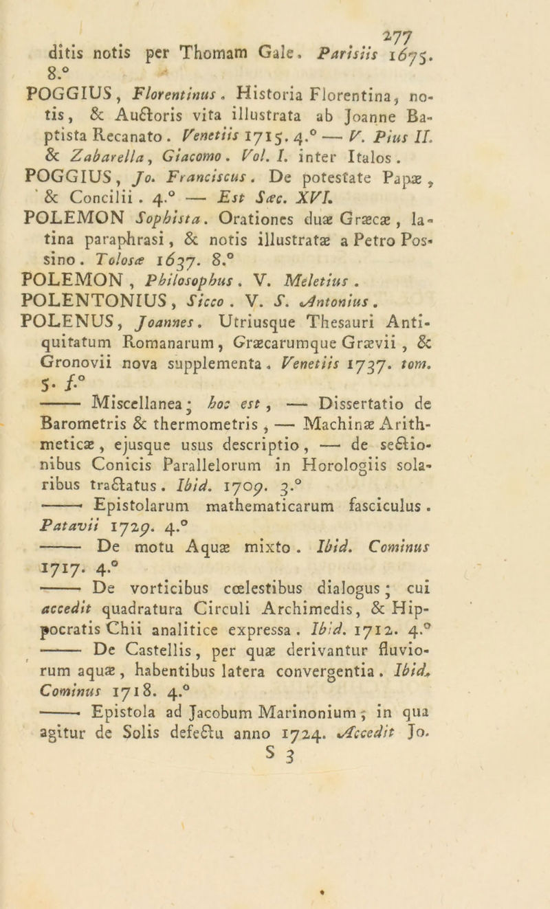 ... 277 ditis notis per Thomam Gale. Parisiis 1675. 8.° POGGIUS, Florentinus. Historia Fiorentina, no- tis, &amp; Au&amp;oris vita illustrata ab Joanne Ba- ptìsta Recanato . Venetiis 1715. 4.0 — V. Pius IL &amp; Zabarella, Giacomo. Po/. I. inter Italos . POGGIUS, /o. Franciscus. De potestate Papa:, &amp; Concilii . 4.0 — JE-rf JVc. AP7. POLEMON Sopbiuta. Orationcs duae Grasse , la» tina paraphrasi, &amp; notis illustrata a Petro Pos- sino. Tolosa 1637. 8.° POLEMON , Pbilosopbus . V. Meletius . POLENTONIUS, Sicco . V. J\ &lt;/lntonius. POLENUS, Joannes. Utriusque Thesauri Anti- quitatum Romanarum, Grazcarumque Grxvii , &amp; Gronovii nova supplementa. Venetiis 1737. /ow. s-/-° Miscellanea* £oj erf , — Dissertatio de Barometris &amp; thermometris, — Machinae Arith- metica*, ejusque usus descriptio, — de seéHo- nibus Conicis Parallelorum in Horologiis sola* ribus tra&amp;atus . Ibìd. Ijop. 3.0 ——• Epistolarum mathematicarum fasciculus . Patavii 172p. 4.0 De motu Aquse mixto . Ibià. Cominus I7I7* 4*° De vorticibus ccelestibus dialogus ; cui accedit quadratura Circuii Archimedis, &amp; Hip- pocratis Chii analitice expressa. Ibìd. 1712. 4.0 De Castellis, per quasi derivantur fluvio- rum aqua» , habentibus latera convergentia . Ibid\ Cominus 1718. 4.0 ■ Epistola ad Jacobum Marinonium ; in qua agitur de Solis deferti anno 1724. i/Tccedit Jo.