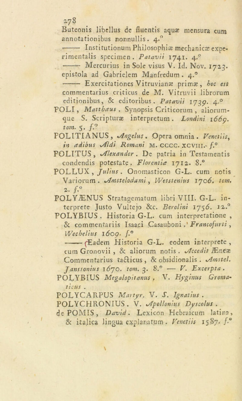 Buteonis libellus de fìuentis aqus mensura cum annotationibus nonnullis. 4.0 Institutionum Philosophùs medianica* expe- rimentalis specimen . Patavii 1741. 4.- Mercurius in Sole visus V. Id. Nov. 1723. epistola ad Gabrielem Manfredum . 4.0 — Exercitationes Vitruvian# prima*, hoc est commentarius criticus de M. Vitruvii librorum editionibus, &amp; editoribus . Patavii l739. 4.0 POLI, Matthaus . Synopsis Criticorum , aliorum- que S. Scriptum® interpretum. Londini 1669. tcm. 5. f.° POLITIANUS, ^Angelus . Opera omnia . Veneti isy in cedihus sA'ldi Romani M. cccc. xcvm.- f.° POLITUS , lAlexander . De patria in Testamenti condendis potestate. Fiorenti&amp; 1711. 8.° POLLUX , Julius. Onomasticon G-L. cum notis Variorum. *Amsteloàamì, Wetstenius 1706. tcm. 2. f.° POLYJENUS Stratagematum libri Vili. G-L. in- terprete Justo Vultejo &amp;c. Ber clini 1756. 12.0 POLYBIUS . Historia G-L. cum interpretatione , &amp; commentariis Isaac! Casauboni o’ Francofurti, Wechelius l6op&gt; f.° — ('Eadem Historia G-L. eodern interprete , cum Gronovii , &amp; aliorum notis . ^Iccedit PEne® Commentarius tadicus , &amp; obsidionalis . %Amstel. Janssonìus 1670. tom. g. 8.° — V. Excerpta. POLYBIUS Megalopitanus, V. Hyginus Croma- ticus . POLYCARPUS Martyr. V. $. Ignatius . POLYCHRONIUS. V. *Apollonius Dyscolus . de POMIS , David. Lexicon Hebraicum latina, &amp; italica lingua explanatum . Venetiis 15.87-/'° \ /