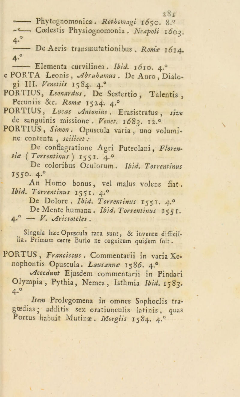 Phytcgnomonica. Rothomagi 1650. 8.° Ccelestis Physiognomonia . JSleapoli 1603. De Aeris transmutationibus . Roma 1614. Elementa curvilinea. Ibid. 1^10. 4.0 e PORTA Leonis, xAbrahamus . De Auro , Dialo- gi III. Venetiis 1584. 4.0 PORTIUS, Leonardus. De Sestertio , Talentis , Pecuniis &amp;c. Roma 1524. 4.0 PORTIUS, Lucas %Anton\us. Erasistratus , sive de sanguinis missione . Venet. 1683. 12.0 PORTIUS, Simon. Opuscula varia, uno volumi- ne contenta , 5 ci lì c et : De conflagratane Agri Puteolani, Fioren- tia ( Torventinus ) 155 1. 4.0 De coloribus Oculorum. Ibid. Torrentinus 1550. 4.0 An Homo bonus, vel malus volens fiat. Ibid. Torrentinus 1551. 4,0 De Dolore. Ibid. Torrentinus 1551. 4.0 De Mente humana . Ibid. Torrentinus 1551. 4.'’ — V. %Aristoteles. Singula hasc Opuscula rara sunt, &amp; inventu diffidi- li* • Primum certe Burio ne cognitum quidem fuit. PORTUS , Franciscus . Commentarli in varia Xe« nophontis Opuscula. Lausanna 1586. 4.0 *Accedunt Ejusdem commentarli in Pindari Olympia, Pythia, Nemea , Isthmia Ibid. 1583. 4*° Item Prolegomcna in omnes Sophoclis tra- gcedias* additis sex oratiunculis latinis, cjuas Portus habuit Mutine. Morgiis 1584. 4.0 \ ' /