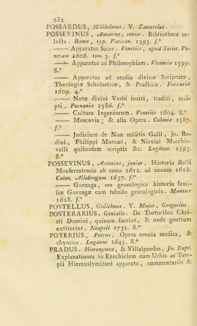 161 POSSARDUS , Wìlhelmus. V. Zamoscius. POSSEVINUS, K^ntonìus, senior. Bibliotheca se- lc6ì:a . Roma , typ. Vatican. 1593. /-° — Apparatus Sacer. Venettis , a pud Societ. Ve- net am 1606. tom. q. /.° ——*- Apparatus ad Philosophiam . Vicentine 1577. 3.° Apparatus ad studia divinse Scripfurae , Thcologise Scholasticse, &amp; Pradìicas. Ferrarla 1609. 4.0 — Nota* divini Verbi insiti 5 traditi, sci i- p ti ^ P os nani a 15SÓ. f.° —= Cultura Ingeniorum . Venettis idoq. 8.° Moscovia ; &amp; alia Opera. Colonia 1587. f-° — Judicium de Nuae militis Galli , Jo. Bo- dini , Philippi Mornaei, &amp; Nicolai Macchia- velli quibusdam scriptis &amp;c. Lugduni 1593' 8.° POSSEVINUS, xAntonìus, junior . Historia Belli Monferratensis ab anno idi 2. ad annurn idi 8. Colon. lAllobrogum 1637. /.° — Gonzaga s Jew genealogica historia farui- lise Gonzagae cum tabulis genealogicis. Ivfantua idz8. /.° POSTELLUS, Gulielmus . V. , GV&lt;gor/«r. POSTERARIUS , Genialis. De Tortoribus Chri- sti Domini , qujnam fuerint, &amp; unde gentium extiterint. JNeapoli 1731. 8.° POTERIUS , Petrus. Opera omnia medica, &amp; chymica . Lugduni idq^- 8.° PRADUS . Hieronj/mus , &amp; Villalpandus , Bapt. Explanationes in Ezechielem cum Urbis ac'tem- pli Hierosolymitani apparati!, commentariis &amp;