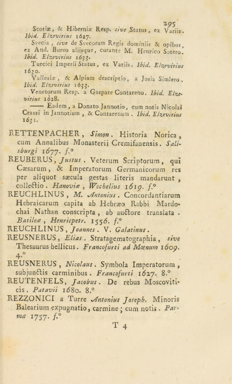 2p5 Scotte, Se Hibernte Resp. sive Status, ex Variis. lbid. E Izevirius 1Ó27. Svecia , s/ve de Svecorum Regis dominiis 5c opìbus, ex And. Bureo aiiisque, curante M. Henrico Sotero! lbid. E Izevirius 1633» Turcici Imperli Status , ex Variis. lbid. E Izevirius 16^0. Valleste , Se Aipiura descriptio, a Josia SimJero „ lbid. E/zevirius 1633. Venetorum Resp. a Gaspare Contareno. lbid. Elze- viri us 1628. ' Eadem, a Donato Jannotfo, ctim notis Nicolai Crassi in Jannotium , Se Contarenurn . lbid. E/zevirius 1631. RETTENPACHER, Simon. Elistoria Norica , cum Annalibus Monasterii Cremifanensis. SaLi- sburgi 1677. f'° REUBERUS, Justus . Veterum Scriptorum, qui Casarum , &amp; Imperatorum Germanicorum res per aliquot specula gestas literis mandarunt , collegio. Hanovi ce , Wecbelius lólp. f.° REUCHLINUS , M. *Antonìus . Concordantiarum Hebraicarum capita ab Hebraeo Rabbi Mardo chai Nathan conscripta , ab aurore translata . Basi lece , Henricpetr. 155 6. f.° REUCHLINUS, Joannes . V. Galatinus . REUSNERUS, Elias. Stratagematographia, sive Thesaurus bellicus. Francofurti ad Moenurn lóop, 4-° REUSNERUS, Nicolaus. Symbola Imperatorum, subjunélis carminibus . Francofurti 16270 8.° REUTENFELS, Jacobus. De rebus Moscoviti- Patavii 1680. 8.° cis REZZONICI a Turre %/fntonius Joseph, Minoris Balearium expugnatio, carmine * cuna notis. Par* ma 1757. /.°