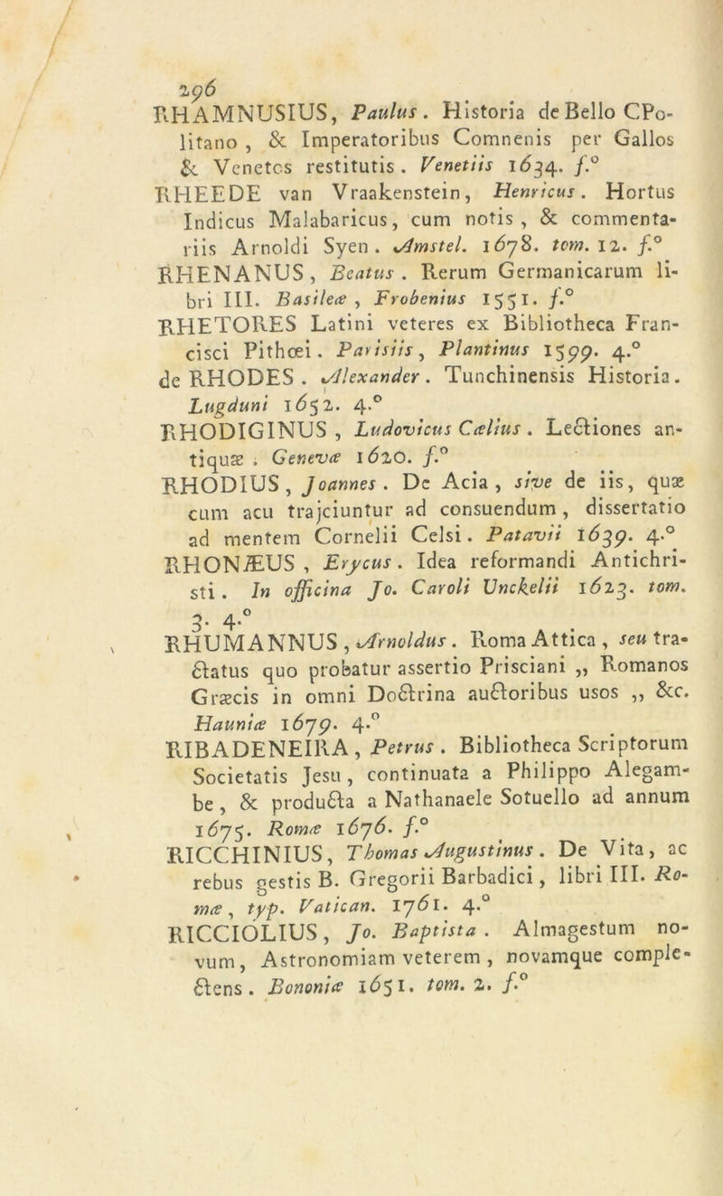 RHAMNUSIUS, Paulus . Historia de Bello CP<> litano , & Imperatoribus Comnenis per Gallos & Vcnetcs restitutis . Venetiis 1634. f.° RHEEDE van Vraakenstein, Henricus. Hortus Indicus Malabaricus, cum notis , & commenta- riis Arnoldi Syen. %Amstel. lóyS. tom. 12. f.° RHENANUS, Beatus . Rerum Germanicarum li- bri III. Basile# , Frobenius 1551. j.° RHETORES Latini veteres ex Bibliotheca Fran- cisci Pithcei. Pavisiis, Plantinus 1579. 4.0 de RHODES . Alexander. Tunchinensis Historia. Lugduni 1652. 4.0 RHODIGINUS , Ludovicus Caltus. Lecìiones an- tiqua ; Genev# 1620. f.° RHODIUS, J oannes . De Acia , sive de iis, quae cum acu trajciuntur ad consuendum , dissertatio ad mentem Cornelii Celsi. Patavii 1639. 4.0 RHONiEUS , Erycus. Idea reformandi Antichri- sti . In officina Jo. Caroli Unckelii 1623. tom. _ ,0 3 ’ 4* RHUMANNUS , iArnoldus. Roma Attica , sei* tra- dlatus quo probatur assertio Prisciani „ Romanos Graecis in omni Do&rina au&oribus usos „ &c. Haunia 1675?. 4-° RIBADENEIRA , Petrus . Bibliotheca Scriptorum Societatis Jesu, continuata a Philippo Alegam- be , & produca a Nathanaele Sotuello ad annum 1675. Roma lójó. f.° RICCHINIUS, Thomas *4»gustims. De Vita, ac rebus gestis B. Gregorii Barbadici, libi 1 III. Ro- yyìcs , typ. Vatican. Ij6l. 4*° RICCIOLIUS, Jo. Baptista . Almagestum no- vum, Astronomiam veterem , novamque comple- 6tens . Borioni# 1651. tom. 2. f. * •